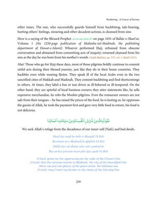 Backbiting - A Cancer of Society


other times. The one, who successfully guards himself from backbiting, tale-bearing,
hurting others’ feelings, swearing and other decadent actions, is cleansed from sins.

Here is a saying of the Blessed Prophet ‫َﻠَﻴْﻪ واٰﻟ ِٖﻪ وﺳﻠَّﻢ‬ʋ ‫ اﷲ ﺗَﻌَﺎﱃ‬ʄ‫ ﺻ‬on page 1031 of Baĥār-e-Sharī’at,
                                            َ َ َ
                                                        ِ       ٰ ُ َّ َ

Volume 1 [the 1250-page publication of Maktaba-tul-Madīnah, the publishing
department of Dawat-e-Islami]: Whoever performed Ḥajj, refrained from obscene
conversation and abstained from committing acts of iniquity; returned cleansed from his
sins as the day he was born from his mother’s womb. (Saḥīḥ Bukhārī, pp. 512, vol. 1, Ḥadīš 1521)

Alas! Those who go for Ḥajj these days, most of those pilgrims boldly continue to commit
sinful acts during their blessed journey, just like they do in their home countries. They
backbite even while wearing Iḥrām. They speak ill of the local Arabs even in the two
sanctified cities of Makkaĥ and Madinaĥ. They commit backbiting and find shortcomings
in others. At times, they label a bus or taxi driver as ill-behaved or ill-tempered. On the
other hand, they are spiteful of local business owners; they utter statements like, he sells
expensive merchandise, he robs the Muslim pilgrims. Even the restaurant owners are not
safe from their tongues – he has raised the prices of the food, he is looting us, he oppresses
the guests of Allah, he took the payment first and gave very little food in return, his food is
not delicious.

                               ْ        ْ      ْ ۡ    ْ      ۡ
                          ‫ﻧﻌﻮذﺑﺎﷲ ﻣﻦ ﺷﺮوراﻧﻔﺴﻨﺎوﻣﻦ ﺳﻴﺌﺎت اﻋﻤﺎﻟﻨﺎ‬

    We seek Allah’s refuge from the decadence of our inner-self [Nafs] and bad deeds.

                                Sharf day mujĥ ko beĥr-e-Muṣṭafā Yā Rab
                               Rawānah sū-e-Madinaĥ ho Qāfilah Yā Rab
                                Dikĥā day aik jĥalak sabz sabz gumbad ki
                            Bas un kay jalwaun mayn phir ājay qaḍā Yā Rab

               O Lord, grant me the opportunity for the sake of the Chosen One
           O Lord, that the caravan travels to Madinaĥ, the city of the Sanctified One
                 Show me just one glance of the green dome, the Glorious one
                O Lord, may I meet my demise in the vision of the Glowing One



                                                    239
 