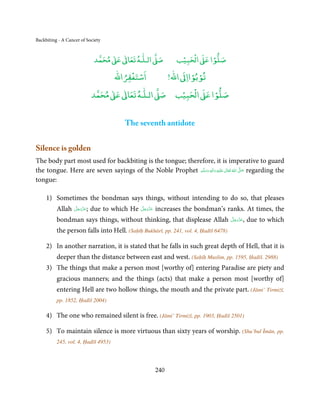 Backbiting - A Cancer of Society


                                    ٰ ٰ       ٰ
                               ‫ ﻣﺤﻤﺪ‬Ơ‫ ﻋ‬ƕ‫ اﻟـﻠـﻪ ﺗﻌﺎ‬Ơ‫ﺻ‬              ۡ ْ       ۡ
                                                                  ‫ اﻟﺤﺒﻴﺐ‬Ơ‫ﺻﻠﻮا ﻋ‬
                                         ْ ْ               ْ ْ
                                    ‫اﺳﺘﻐﻔﺮاﷲ‬        !‫ اﷲ‬ƕ‫ﺗﻮﺑﻮاا‬
                                   ٰ ٰ       ٰ           ۡ ْ    ۡ
                              ‫ ﻣﺤﻤﺪ‬Ơ‫ ﻋ‬ƕ‫ اﻟـﻠـﻪ ﺗﻌﺎ‬Ơ‫ اﻟﺤﺒﻴﺐ ﺻ‬Ơ‫ﺻﻠﻮا ﻋ‬


                                        The seventh antidote


Silence is golden
The body part most used for backbiting is the tongue; therefore, it is imperative to guard
the tongue. Here are seven sayings of the Noble Prophet ‫َﻠَﻴْﻪ  واٰﻟ ِٖﻪ  وﺳﻠَّﻢ‬ʋ  ‫  اﷲ  ﺗَﻌَﺎﱃ‬ʄ‫ ﺻ‬regarding the
                                                            ََ َ
                                                                          ِ        ٰ ُ         َّ َ

tongue:

     1) Sometimes the bondman says things, without intending to do so, that pleases
          Allah    َّ َ ّ َ
                   ‫;ﻋﺰَوﺟﻞ‬    due to which He   َّ َ ّ َ
                                                ‫ﻋﺰَوﺟﻞ‬     increases the bondman’s ranks. At times, the
                        َ                            َ

          bondman says things, without thinking, that displease Allah                  َّ َ َ ّ َ
                                                                                       ‫,ﻋﺰَوﺟﻞ‬      due to which
          the person falls into Hell. (Saḥīḥ Bukhārī, pp. 241, vol. 4, Ḥadīš 6478)

     2) In another narration, it is stated that he falls in such great depth of Hell, that it is
          deeper than the distance between east and west. (Saḥīḥ Muslim, pp. 1595, Ḥadīš. 2988)
     3) The things that make a person most [worthy of] entering Paradise are piety and
          gracious manners; and the things (acts) that make a person most [worthy of]
          entering Hell are two hollow things, the mouth and the private part. (Jāmi’ Tirmiżī,
          pp. 1852, Ḥadīš 2004)

     4) The one who remained silent is free. (Jāmi’ Tirmiżī, pp. 1903, Ḥadīš 2501)

     5) To maintain silence is more virtuous than sixty years of worship. (Shu’bul Īmān, pp.
          245, vol. 4, Ḥadīš 4953)




                                                           240
 
