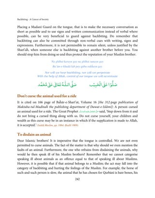 Backbiting - A Cancer of Society


Placing a Madanī Guard on the tongue, that is to make the necessary conversation as
short as possible and to use signs and written communication instead of verbal where
possible, can be very beneficial to guard against backbiting. Do remember that
backbiting can also be committed through non-verbal cues with writing, signs and
expressions. Furthermore, it is not permissible to remain silent, unless justified by the
Sharī’aĥ, when someone else is backbiting against another brother before you. You
should stop him from doing so and thus protect the reputation of your Muslim brother.

                                   Na ghībat karayn gay na ghībat sunayn gay
                                   Ba’ūn-e-khudā lab pay qābu rakĥayn gay

                          Nor will we hear backbiting, nor will we perpetrate
                    With the help of Allah, control of our tongue we will accentuate

                          ٰ ٰ       ٰ
                     ‫ ﻣﺤﻤﺪ‬Ơ‫ ﻋ‬ƕ‫ اﻟـﻠـﻪ ﺗﻌﺎ‬Ơ‫ﺻ‬                       ۡ ْ       ۡ
                                                                 ‫ اﻟﺤﺒﻴﺐ‬Ơ‫ﺻﻠﻮا ﻋ‬

Don’t curse the animal used for a ride
It is cited on 166 page of Baĥār-e-Sharī’at, Volume 16 [the 312-page publication of
Maktaba-tul-Madīnaĥ the publishing department of Dawat-e-Islāmī]: A person cursed
an animal used for a ride. The Great Prophet ‫َﻠَﻴْﻪ واٰﻟ ِٖﻪ وﺳﻠَّﻢ‬ʋ ‫ اﷲ ﺗَﻌَﺎﱃ‬ʄ‫ ﺻ‬said, ‘Step down from it and
                                                      َ َ َ
                                                             ِ       ٰ ُ َّ َ
do not bring a cursed thing along with us. Do not curse yourself, your children and
wealth as this curse may be in an instance in which if the supplication is made to Allah,
it is accepted.’ (Saḥīḥ Muslim, pp. 1064, Ḥadīš 3009)

To disdain an animal
Dear Islamic brothers! It is imperative that the tongue is controlled. We are not even
permitted to curse animals. The fact of the matter is that why should we even mention the
faults of an animal. Furthermore, the one who refrains from disdaining the animals, why
would he then speak ill of his Muslim brothers? Remember that we cannot categorise
speaking ill about animals as an offence equal to that of speaking ill about Muslims.
However, it is possible that if that animal belongs to a Muslim; the act may fall into the
category of backbiting and hurting the feelings of the Muslim. For example; the horse of
such-and-such person is slow, the animal that he has chosen for Qurbānī is bare bones, his
                                                     242
 