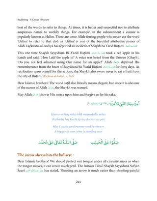 Backbiting - A Cancer of Society


best of the words to refer to things. At times, it is better and respectful not to attribute
auspicious names to worldly things. For example, in the subcontinent a cuisine is
popularly known as Ḥalīm. There are some Allah-fearing people who never use the word
‘Ḥalīm’ to refer to that dish as ‘Ḥalīm’ is one of the beautiful attributive names of
                                                                                         ِ ِ
Allah.Taẓkiratu-ul-Awliyā has reported an incident of Shaykh bā Yazīd Bisṭāmī ʗ‫: ُﻗﺪس ﺳﺮ ہ اﻟﺴﺎ‬
                                                                                   ّ ُ ُّ َ ّ

                                                              ِ    ِ
This one time Shaykh Sayyidunā Bā-Yazīd Bisṭāmī ʗ‫ ُﻗﺪس  ﺳﺮ  ہ  اﻟﺴﺎ‬took a red apple in his
                                                        ّ ُ ُّ َ ّ
hands and said, ‘How Laṭīf the apple is!’ A voice was heard from the Unseen [Ghayb],
                                                                               َّ َ ّ َ
‘Do you not feel ashamed using Our name for an apple?’ Allah ‫ ﻋﺰَوﺟﻞ‬deprived His    َ
                                                                          ِ ِّ ُ
                                                                 ʗ‫ ﻗﺪس ﺳﺮ ہ اﻟﺴﺎ‬for forty days. As
rememberance from the heart of Sayyidunā bā-Yazīd Bisṭāmī ّ ُ ُّ َ
retribution upon oneself for the actions, the Shaykh also swore never to eat a fruit from
the city of Bisṭām. (Tażkirat-ul-Awliyā, p. 134)

Dear Islamic brothers! The word Laṭīf also literally means elegant, but since it is also one
                      َّ َ ّ َ
of the names of Allah ‫ ,ﻋﺰَوﺟﻞ‬the Shaykh was warned.
                           َ

          َّ َ ّ َ
May Allah ‫ ﻋﺰَوﺟﻞ‬shower His mercy upon him and forgive us for his sake.
               َ

                                                                                         ۡ ْ           ۡ ۤ
                                                                           ۡ
                                                                                        ‫ اﻻﻣﲔ‬Ǡ‫اﻣﲔ ﺑﺠﺎ اﻟﻨ‬
                                                               ‫ وﺳﻠﻢ‬Ɣ‫ ﻋﻠﻴﻪ و ٰا‬ƕ‫ اﷲ ﺗﻌﺎ‬Ơ‫ﺻ‬
                                                                    ٖ          ٰ




                                   Ḥusn-e-akhlāq milay bĥīk mayn akhlās milay
                                   Ik bĥikārī ĥay kĥařā āp kay darbār kay pās

                                    May I attain good manners and be sincere
                                     A beggar at your court is standing near


                          ٰ ٰ       ٰ
                     ‫ ﻣﺤﻤﺪ‬Ơ‫ ﻋ‬ƕ‫ اﻟـﻠـﻪ ﺗﻌﺎ‬Ơ‫ﺻ‬                         ۡ ْ       ۡ
                                                                   ‫ اﻟﺤﺒﻴﺐ‬Ơ‫ﺻﻠﻮا ﻋ‬

The arrow always hits the bullseye
Dear Islamic brothers! We should protect our tongue under all circumstances as when
the tongue moves, it can create much peril. The famous Tāba’ī Shaykh Sayyidunā Sufyān
       ِ َ ِ             ُ َ ْ َ ِ َ
Šaurī ‫ـﻪ  اﻟـۡﻘـﻮی‬ȹ‫ ﻋـﻠَﻴْﻪ  رﺣـﻤﺔ  اﻟـﻠ‬has stated, ‘Shooting an arrow is much easier than shooting painful


                                                      244
 
