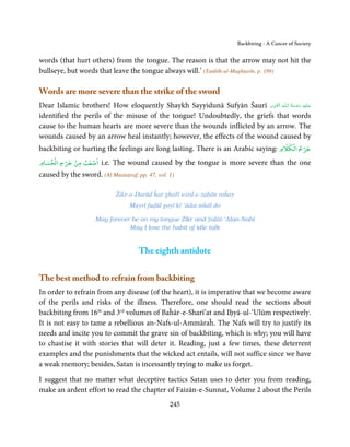 Backbiting - A Cancer of Society


words (that hurt others) from the tongue. The reason is that the arrow may not hit the
bullseye, but words that leave the tongue always will.’ (Tanbīh-ul-Mughtarīn, p. 189)

Words are more severe than the strike of the sword
                                                                          ِ َ ِ        ُ َ ْ َ ِ َ
Dear Islamic brothers! How eloquently Shaykh Sayyidunā Sufyān Šaurī ‫ـﻪ  اﻟـۡﻘـﻮی‬ȹ‫ﻋـﻠَﻴْﻪ  رﺣـﻤﺔ  اﻟـﻠ‬
identified the perils of the misuse of the tongue! Undoubtedly, the griefs that words
cause to the human hearts are more severe than the wounds inflicted by an arrow. The
wounds caused by an arrow heal instantly; however, the effects of the wound caused by
                                                                                                 ۡ
                                                                                       ۡ
backbiting or hurting the feelings are long lasting. There is an Arabic saying: ‫ﺟﺮح اﻟﻜﻼم‬
    ۡ      ۡ    ۡ
        ۡ
‫اﺻﻌﺐ ﻣﻦ ﺟﺮح اﻟﺤﺴﺎم‬     i.e. The wound caused by the tongue is more severe than the one
caused by the sword. (Al Mustaṭraf, pp. 47, vol. 1)

                             Żikr-o-Durūd ĥar ghařī wird-e-zabān raĥay
                                  Mayrī fuḍūl goyī kī ‘ādat nikāl do

                     May forever be on my tongue śikr and Ṣalāt-‘Alan-Nabi
                                May I lose the habit of idle talk


                                     The eighth antidote


The best method to refrain from backbiting
In order to refrain from any disease (of the heart), it is imperative that we become aware
of the perils and risks of the illness. Therefore, one should read the sections about
backbiting from 16th and 3rd volumes of Baĥār-e-Sharī’at and Iḥyā-ul-‘Ulūm respectively.
It is not easy to tame a rebellious an-Nafs-ul-Ammāraĥ. The Nafs will try to justify its
needs and incite you to commit the grave sin of backbiting, which is why; you will have
to chastise it with stories that will deter it. Reading, just a few times, these deterrent
examples and the punishments that the wicked act entails, will not suffice since we have
a weak memory; besides, Satan is incessantly trying to make us forget.

I suggest that no matter what deceptive tactics Satan uses to deter you from reading,
make an ardent effort to read the chapter of Faizān-e-Sunnat, Volume 2 about the Perils
                                                 245
 