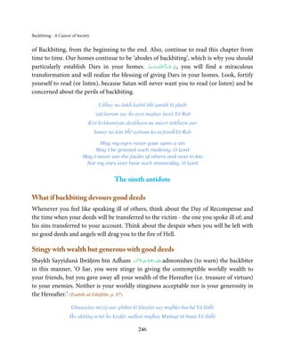 Backbiting - A Cancer of Society


of Backbiting, from the beginning to the end. Also, continue to read this chapter from
time to time. Our homes continue to be ‘abodes of backbiting’, which is why you should
particularly establish Dars in your homes. ‫ـﻪﻋﺰَوﺟﻞ‬ȹ‫ﺂءَاﻟـﻠ‬ˠ‫ ,اِن  ﺷ‬you will find a miraculous
                                                 َّ َ ّ َ
                                                      َ     َ ْ
transformation and will realize the blessing of giving Dars in your homes. Look, fortify
yourself to read (or listen), because Satan will never want you to read (or listen) and be
concerned about the perils of backbiting.

                                    Uṫṫĥay na ānkĥ kabhī bĥī gunāĥ kī jānib
                                   ‘aṭā karam say ĥo aysī mujhay ḥayā Yā Rab
                               Kisī ki khamīyān daykĥayn na mayrī ānkĥayn aur
                                   Sunay na kān bĥī‘aybaun ka taẓkiraĥYā Rab

                                   May my eyes never gaze upon a sin
                                 May I be granted such modesty, O Lord
                            May I never see the faults of others and next to kin
                             Nor my ears ever hear such immorality, O Lord


                                           The ninth antidote

What if backbiting devours good deeds
Whenever you feel like speaking ill of others, think about the Day of Recompense and
the time when your deeds will be transferred to the victim - the one you spoke ill of; and
his sins transferred to your account. Think about the despair when you will be left with
no good deeds and angels will drag you to the fire of Hell.

Stingy with wealth but generous with good deeds
                                            َ ۡ ِ ُ ْ َ ِ
Shaykh Sayyidunā Ibrāḥim bin Adĥam ‫َﻠَﻴۡﻪ  رﲪَﺔ  اﷲ  اﻻَﮐۡﺮم‬ʋ admonishes (to warn) the backbiter
in this manner, ‘O liar, you were stingy in giving the contemptible worldly wealth to
your friends, but you gave away all your wealth of the Hereafter (i.e. treasure of virtues)
to your enemies. Neither is your worldly stinginess acceptable nor is your generosity in
the Hereafter.’ (Tanbīh-ul-Ghāfilīn, p. 87)

                     Ghuṣaylay mizāj aur ghībat kī khaṣlat say mujĥko bachā Yā Ilāĥī
                    Ĥo akhlāq achā ĥo kirdār sudĥrā mujĥay Muttaqī tū banā Yā Ilāĥī

                                                     246
 