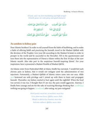 Backbiting - A Cancer of Society

                        O Lord, save me from backbiting and high temper
                         O Lord, grace me with piety and good character


                             ٰ ٰ       ٰ
                        ‫ ﻣﺤﻤﺪ‬Ơ‫ ﻋ‬ƕ‫ اﻟـﻠـﻪ ﺗﻌﺎ‬Ơ‫ﺻ‬             ۡ ْ       ۡ
                                                          ‫ اﻟﺤﺒﻴﺐ‬Ơ‫ﺻﻠﻮا ﻋ‬
                                  ْ ْ               ْ ْ
                             ‫اﺳﺘﻐﻔﺮاﷲ‬        !‫ اﷲ‬ƕ‫ﺗﻮﺑﻮاا‬
                            ٰ ٰ       ٰ           ۡ ْ    ۡ
                       ‫ ﻣﺤﻤﺪ‬Ơ‫ ﻋ‬ƕ‫ اﻟـﻠـﻪ ﺗﻌﺎ‬Ơ‫ اﻟﺤﺒﻴﺐ ﺻ‬Ơ‫ﺻﻠﻮا ﻋ‬


An antidote to kidney pain
Dear Islamic brothers! In order to rid yourself from the habit of backbiting, and to make
a habit of offering Ṣalāĥ and practicing the Sunnaĥ; travel in the Madanī Qāfilah with
the devotees of the Prophet. Live your life according to the Madanī In’āmāt in order to
prosper in the world and be successful in the Hereafter. Fill in the questionnaire and
turn them into the representative of Dawat-e-Islami within the first 10 days of the new
Islamic month. Also take part in the auspicious Sunnaĥ-inspiring Ijtimā’. For your
inspiration, here is presented a Madanī Parable of Madanī Qāf lā:

An Islamic sister from Hyderabad (Bāb-ul-Islam, Sindh) has narrated, ‘I would feel such
chronic pain in kidney, that it would not mitigate until the administration of two
injections. Fortunately, a Madanī Qāfilah of Islamic sisters came into our area. Allah
 َّ َ ّ َ
‫ ﻋﺰَوﺟﻞ‬bestowed me with privilege and I joined up with them to learn and propagate
      َ
Sunnaĥ. Thereafter, my kidney started to hurt again until the nightfall. When the food
was served, it was rice. I thought that if I ate rice, the pain would aggravate. Anyway, I
finally bore courage and ate for the sake of receiving blessings thinking that ‫ـﻪﻋﺰَوﺟﻞ‬ȹ‫ﺂءَاﻟـﻠ‬ˠ‫اِن  ﺷ‬
                                                                                         َّ َ َ ّ َ َ ْ
nothing was going to happen. َ            ُِ
                               ‫ـﻪﻋَﺰوﺟﻞ‬ȹ‫ ,ا َﻟـﺤﻤـﺪ ﻟـﻠ‬after eating, my pain mitigated.’
                               َّ َ َّ
                                              ْ َ ْ

                            Dard gurday mayn hay yā mašānay mayn hay
                             Is ka gham mat karay, Qāfilay mayn chalo
                              Manfa’at ākhirat kay banānay mayn hay
                               Yād usko rakhayn, Qāfilay mayn chalo


                                                 247
 