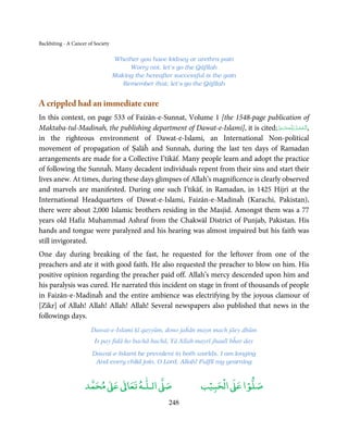 Backbiting - A Cancer of Society

                                   Whether you have kidney or urethra pain
                                        Worry not, let’s go the Qāfilah
                                   Making the hereafter successful is the gain
                                      Remember that, let’s go the Qāfilah


A crippled had an immediate cure
In this context, on page 533 of Faizān-e-Sunnat, Volume 1 [the 1548-page publication of
Maktaba-tul-Madinah, the publishing department of Dawat-e-Islami], it is cited:‫ـﻪﻋَﺰَوﺟﻞ‬ȹ‫,اَﻟْـﺤﻤـﺪ ِﻟـﻠ‬
                                                                                  َّ َ َ ّ    ُ ْ َ
in the righteous environment of Dawat-e-Islami, an International Non-political
movement of propagation of Ṣalāĥ and Sunnah, during the last ten days of Ramadan
arrangements are made for a Collective I’tikāf. Many people learn and adopt the practice
of following the Sunnaĥ. Many decadent individuals repent from their sins and start their
lives anew. At times, during these days glimpses of Allah’s magnificence is clearly observed
and marvels are manifested. During one such I’tikāf, in Ramadan, in 1425 Hijrī at the
International Headquarters of Dawat-e-Islami, Faizān-e-Madinaĥ (Karachi, Pakistan),
there were about 2,000 Islamic brothers residing in the Masjid. Amongst them was a 77
years old Hafiz Muhammad Ashraf from the Chakwāl District of Punjab, Pakistan. His
hands and tongue were paralyzed and his hearing was almost impaired but his faith was
still invigorated.
One day during breaking of the fast, he requested for the leftover from one of the
preachers and ate it with good faith. He also requested the preacher to blow on him. His
positive opinion regarding the preacher paid off. Allah’s mercy descended upon him and
his paralysis was cured. He narrated this incident on stage in front of thousands of people
in Faizān-e-Madinaĥ and the entire ambience was electrifying by the joyous clamour of
[Zikr] of Allah! Allah! Allah! Allah! Several newspapers also published that news in the
followings days.
                       Dawat-e-Islami kī qayyūm, dono jaĥān mayn mach jāey dhūm
                         Is pay fidā ho bachā bachā, Yā Allah mayrī jhaulī bĥar day
                        Dawat-e-Islami be prevalent in both worlds, I am longing
                         And every child join, O Lord, Allah! Fulfil my yearning


                          ٰ ٰ       ٰ
                     ‫ ﻣﺤﻤﺪ‬Ơ‫ ﻋ‬ƕ‫ اﻟـﻠـﻪ ﺗﻌﺎ‬Ơ‫ﺻ‬                       ۡ ْ       ۡ
                                                                 ‫ اﻟﺤﺒﻴﺐ‬Ơ‫ﺻﻠﻮا ﻋ‬
                                                      248
 
