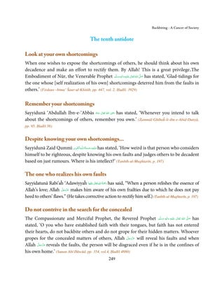 Backbiting - A Cancer of Society


                                        The tenth antidote

Look at your own shortcomings
When one wishes to expose the shortcomings of others, he should think about his own
decadence and make an effort to rectify them. By Allah! This is a great privilege.The
Embodiment of Nūr, the Venerable Prophet ‫َﻠَﻴْﻪ واٰﻟ ِٖﻪ وﺳﻠَّﻢ‬ʋ ‫ اﷲ ﺗَﻌَﺎﱃ‬ʄ‫ ﺻ‬has stated, ‘Glad-tidings for
                                                          َ َ َ
                                                                ِ ٰ ُ َّ َ

the one whose [self realization of his own] shortcomings deterred him from the faults in
others.’ (Firdaus –bima’ Šaur-ul-Khitāb, pp. 447, vol. 2, Ḥadīš. 3929)

Remember your shortcomings
                                                     ِ
Sayyidunā ‘Abdullah Ibn-e-‘Abbās ‫  اﷲ  ﺗَﻌَﺎﱃ  ﻋـﻨْﻪ‬ʝ‫ ر‬has stated, ‘Whenever you intend to talk
                                   ُ َ ٰ ُ َ َ
about the shortcomings of others, remember you own.’ (Żammūl-Ghībaĥ-li-ibn-e-Abid-Dunyā,
pp. 95, Ḥadīš 56)


Despite knowing your own shortcomings...
                          ِ َ ِ ُ َ ْ َ ِ َ
Sayyidunā Zaid Qummī ‫ـﻪ اﻟـۡﻘـﻮی‬ȹ‫ ﻋـﻠَﻴْﻪ رﺣـﻤﺔ اﻟـﻠ‬has stated, ‘How weird is that person who considers
himself to be righteous, despite knowing his own faults and judges others to be decadent
based on just rumours. Where is his intellect?’ (Tanbīh-ul-Mughtarīn, p. 197)

The one who realizes his own faults
                                         ٰ ِ ُ َْ َ
Sayyidatunā Rabi’aĥ ‘Adawiyyaĥ ‫َﻠَﻴْﻬﺎ‬ʋ  ‫ رﲪﺔ  اﷲ  ﺗَﻌَﺎﱃ‬has said, “When a person relishes the essence of
                    َّ َ ّ َ
Allah’s love; Allah ‫ ﻋﺰَوﺟﻞ‬makes him aware of his own frailties due to which he does not pay
                         َ
heed to others’ flaws.” (He takes corrective action to rectify him self.) (Tanbīh-ul-Mughtarīn, p. 197)

Do not contrive in the search for the concealed
The Compassionate and Merciful Prophet, the Revered Prophet ‫َﻠَﻴْﻪ  واٰﻟ ِٖﻪ  وﺳﻠَّﻢ‬ʋ  ‫  اﷲ  ﺗَﻌَﺎﱃ‬ʄ‫ ﺻ‬has
                                                                           َ َ َ
                                                                                 ِ     ٰ       ُ
                                                                                                   َّ َ

stated, ‘O you who have established faith with their tongues, but faith has not entered
their hearts, do not backbite others and do not grope for their hidden matters. Whoever
                                                          َّ َ ّ َ
gropes for the concealed matters of others, Allah ‫ ﻋﺰَوﺟﻞ‬will reveal his faults and when
                                                               َ
Allah ََّ َ ّ َ
       ‫ ﻋﺰَوﺟﻞ‬reveals the faults, the person will be disgraced even if he is in the confines of

his own home.’ (Sunan Abī Dāwūd, pp. 354, vol.4, Ḥadīš 4880)
                                                   249
 