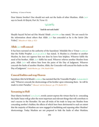 Backbiting - A Cancer of Society


Dear Islamic brother! One should not seek out the faults of other Muslims. Allah                                   َّ َ َ ّ َ
                                                                                                                   ‫ﻋﺰَوﺟﻞ‬

says in Surah Al-Ḥujrāt, Part 26, Verse 12:
                                                      ۡ
                                                     ‫وﻻﺗﺠﺴﺴﻮا‬

                                             ‘And do not seek faults’

                                                 ِ        ُ َْ َ ِ
Shaykh Sayyid Na’īmī-ud-Dīn Murād Ābādī ‫ـﻪاﳍۡ ﺎ ِدی‬ȹ‫َﻠَﻴۡﻪ  رﲪﺔ  اﻟـﻠ‬ʋ has stated, ‘Do not search for
                                        َّ َ ّ َ
the information about others that Allah ‫ ﻋﺰَوﺟﻞ‬has concealed as he is the Sattār [the
                                             َ
Veiler].’ (Khazāin-ul-‘Irfān, p. 823)

Allah ‫ ﻋﺰَوﺟﻞ‬will conceal
      َّ َ ّ َ
           َ

It has been narrated on the authority of the Sayyidunā ‘Abdullah Ibn-e-‘Umar ‫ اﷲ ﺗَﻌَﺎﱃ ﻋـﻨْﻪ‬ʝ‫ر‬                ِ
                                                                                                      ُ َ ٰ ُ َ َ
that the Noble Prophet ‫َﻠَﻴْﻪ  واٰﻟ ِٖﻪ  وﺳﻠَّﻢ‬ʋ  ‫  اﷲ  ﺗَﻌَﺎﱃ‬ʄ‫ ﺻ‬has stated, ‘A Muslim is a brother to another
                               َ َ        َ
                                            ِ     ٰ ُ         َّ َ

Muslim; he does not oppress him nor does he leave him helpless. Whoever fulfils the
                                   َّ َ ّ َ
need of his brother, Allah ‫ ﻋﺰَوﺟﻞ‬fulfils his need. Whoever relieves another Muslim from
                                        َ
             َّ ‫ ﻋﺰَوﺟ‬will relieve him from the pains of the Day of Judgment. Whoever
pain, Allah ‫َ ّ َ َﻞ‬
conceals the faults of another Muslim; Allah, the Concealer will conceal his faults on the
Day of Judgment.’ (Saḥīḥ Muslim, pp. 1394, Hadīš 6580)


Conceal frailties and reap Heaven
                                            ِ
Sayyidunā Abū Sa’īd Khudrī ‫ اﷲ ﺗَﻌَﺎﱃ ﻋـﻨْﻪ‬ʝ‫ ر‬has narrated that the Venerable Prophet ‫َﻠَﻴْﻪ واٰﻟ ِٖﻪ وﺳﻠَّﻢ‬ʋ ‫ اﷲ ﺗَﻌَﺎﱃ‬ʄ‫ﺻ‬
                                                                                                      ِ       ٰ ُ َّ َ
                            ُ َ ٰ ُ َ َ                                                   ََ َ
said, “Whoever conceals the shortcomings of his brother upon witnessing them - he will be
made to enter Paradise.” (Musnad ‘abd bin Ḥumayd , pp. 279, Ḥadith 885 )


Screaming in Hell
Dear Islamic brothers! ‫ﻪﻋﺰَوﺟ َّﻞ‬ˠȹ ‫ ,ﺳـﺒْﺤـﻦ اﻟـﻠ‬words cannot express the virtues that lie in concealing
                           َ ََّ         َ ٰ ُ
the faults! Satan will go after the most important and relevant things that will contribute to
one’s success in the Hereafter. He uses all tricks of his trade to keep one Muslim from
concealing another’s frailties; the effects of which have been detrimental to such an extent
that the majority of Muslims are now engaged in backbiting and exposing other Muslims’
shortcomings. Today Muslims are not prepared to hide the faults of other Muslims;

                                                          250
 