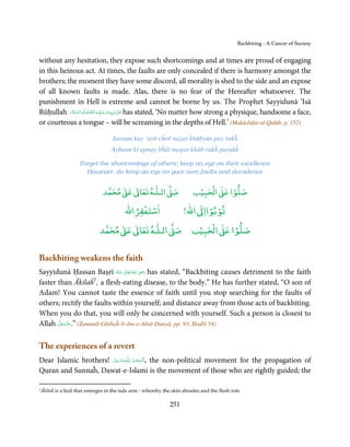 Backbiting - A Cancer of Society


without any hesitation, they expose such shortcomings and at times are proud of engaging
in this heinous act. At times, the faults are only concealed if there is harmony amongst the
brothers; the moment they have some discord, all morality is shed to the side and an expose
of all known faults is made. Alas, there is no fear of the Hereafter whatsoever. The
punishment in Hell is extreme and cannot be borne by us. The Prophet Sayyidunā ‘Isā
            َ َّ َ     َّ ِ َ َ
Rūḥullah ‫ٰ  ﻧَﺒِـﻴِّـﻨَﺎ و ﻋـﻠَﻴْـﻪ اﻟـﺼﻠٰﻮة ُ واﻟـﺴﻼم‬ʄ‫ ﻋـ‬has stated, ‘No matter how strong a physique, handsome a face,
                                                        َ
or courteous a tongue – will be screaming in the depths of Hell.’ (Mukāshifat-ul-Qulūb, p. 152)

                                    Auraun kay ‘ayb cĥoř naẓar khūbyūn pay rakĥ
                                   Aybaun kī apnay bĥāī magar khūb rakĥ parakĥ

                     Forget the shortcomings of others; keep an eye on their excellence
                       However, do keep an eye on your own faults and decadence


                                    ٰ ٰ       ٰ
                               ‫ ﻣﺤﻤﺪ‬Ơ‫ ﻋ‬ƕ‫ اﻟـﻠـﻪ ﺗﻌﺎ‬Ơ‫ﺻ‬                    ۡ ْ       ۡ
                                                                        ‫ اﻟﺤﺒﻴﺐ‬Ơ‫ﺻﻠﻮا ﻋ‬
                                         ْ ْ               ْ ْ
                                    ‫اﺳﺘﻐﻔﺮاﷲ‬        !‫ اﷲ‬ƕ‫ﺗﻮﺑﻮاا‬
                                   ٰ ٰ       ٰ           ۡ ْ    ۡ
                              ‫ ﻣﺤﻤﺪ‬Ơ‫ ﻋ‬ƕ‫ اﻟـﻠـﻪ ﺗﻌﺎ‬Ơ‫ اﻟﺤﺒﻴﺐ ﺻ‬Ơ‫ﺻﻠﻮا ﻋ‬


Backbiting weakens the faith
                                           ِ
Sayyidunā Ḥassan Baṣrī ‫  اﷲ  ﺗَﻌَﺎﱃ  ﻋـﻨْﻪ‬ʝ‫ ر‬has stated, “Backbiting causes detriment to the faith
                            ُ َ ٰ ُ َ َ
faster than Ākilaĥ1, a flesh-eating disease, to the body.” He has further stated, “O son of
Adam! You cannot taste the essence of faith until you stop searching for the faults of
others; rectify the faults within yourself; and distance away from those acts of backbiting.
When you do that, you will only be concerned with yourself. Such a person is closest to
       َّ َ ّ َ
Allah ‫( ”.ﻋﺰَوﺟﻞ‬Żammūl-Ghībaĥ-li-ibn-e-Abid-Dunyā, pp. 93, Ḥadīš 54)
            َ



The experiences of a revert
Dear Islamic brothers! ‫ـﻪﻋﺰَوﺟﻞ‬ȹ‫ ,اَﻟْـﺤﻤـﺪ ِ ﻟـﻠ‬the non-political movement for the propagation of
                       َّ َ ّ َ
                            َ         ُ ْ َ
Quran and Sunnaĥ, Dawat-e-Islami is the movement of those who are rightly guided; the

1Ākilaĥ   is a boil that emerges in the side arm - whereby the skin abrades and the flesh rots

                                                              251
 