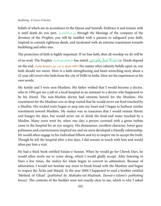 Backbiting - A Cancer of Society


beliefs of which are in accordance to the Quran and Sunnaĥ. Embrace it and remain with
it until death do you part. ‫ـﻪﻋﺰَوﺟﻞ‬ȹ‫ﺂءَاﻟـﻠ‬ˠ‫ ,اِن  ﺷ‬through the blessings of the company of the
                              َّ َ ّ َ
                                   َ         َ ْ
devotees of the Prophet, you will be instilled with a passion to safeguard your faith,
inspired to commit righteous deeds, and inculcated with an extreme resentment towards
backbiting and other sins.

The protection of faith is highly important. If we lose faith, then all worship we do will be
                                                                         ۡ ۡ        ۡ  ۡ
of no avail. The Prophet ‫َﻠَﻴْﻪ واٰﻟ ِٖﻪ وﺳﻠَّﻢ‬ʋ ‫ اﷲ ﺗَﻌَﺎﱃ‬ʄ‫ ﺻ‬has stated: ‫ اﻧﻤﺎ اﻻ ﻋﻤﺎل ﺑﺎﻟﺨﻮاﺗﻴﻢ‬i.e. Deeds depend
                             ََ َ
                                         ِ       ٰ ُ َّ َ

on the end. (Saḥīḥ Bukhārī, pp. vol. 4, Hadīš 6607) No matter what calamity befalls upon us, our
faith should not waver. Here is a faith-strengthening and heart-wrenching story about a
22-year old revert who hails from the city of Delhi in India. Here are his experiences in his
own words:

My family and I were non-Muslims. My father wished that I would become a doctor,
who in 1994 got me a job at a local hospital as an assistant to a doctor who happened to
be his friend. The non-Muslim doctor had extreme hatred for the Muslims. His
resentment for the Muslims was so deep rooted that he would never eat food touched by
a Muslim. His wicked traits began to seep into my heart and I began to harbour similar
resentment toward Muslims. My malice was so tenacious that I would remain thirsty
and hungry for days, but would never eat or drink the food and water touched by a
Muslim. Many years went by, when one day; a person crowned with a green turban
came to the hospital for an eye surgery. His demeanour, excellent character, lower gaze,
politeness and courteousness inspired me and we soon developed a friendly relationship.
He would often engage in his Individual Efforts and try to inspire me to accept the truth.
Though he left the hospital after a few days, I did remain in touch with him and would
often pay him a visit.

He had a thick book entitled Faizān-e-Sunnat. When he would go for Chowk Dars, he
would often invite me to come along, which I would gladly accept. After listening to
Dars a few times, the malice for Islam began to convert to admiration. Because of
admiration, I would not hesitate any more to break bread with the Muslims and began
to respect the Āżān and Masjid. In the year 2004 I happened to read a booklet entitled
‘Method of Ghusl’ [published by Maktaba-tul-Madinah, Dawat-e-Islami’s publishing
house]. The contents of the booklet were not exactly clear to me, which is why I asked
                                                      252
 