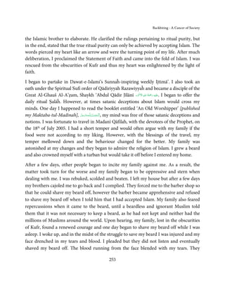 Backbiting - A Cancer of Society


the Islamic brother to elaborate. He clarified the rulings pertaining to ritual purity, but
in the end, stated that the true ritual purity can only be achieved by accepting Islam. The
words pierced my heart like an arrow and were the turning point of my life. After much
deliberation, I proclaimed the Statement of Faith and came into the fold of Islam. I was
rescued from the obscurities of Kufr and thus my heart was enlightened by the light of
faith.

I began to partake in Dawat-e-Islami’s Sunnaĥ-inspiring weekly Ijtimā’. I also took an
oath under the Spiritual Sufi order of Qādiriyyah Razawiyyaĥ and became a disciple of the
                                                                    َ ۡ ِ ُ َْ َ ِ
Great Al-Ghauš Al-A’ẓam, Shaykh ‘Abdul Qādir Jīlānī ‫َﻠَﻴۡﻪ  رﲪﺔ  اﷲ  اﻻَﮐۡﺮم‬ʋ. I began to offer the
daily ritual Ṣalāĥ. However, at times satanic deceptions about Islam would cross my
minds. One day I happened to read the booklet entitled ‘An Old Worshipper’ [published
my Maktaba-tul-Madinah], ‫ـﻪﻋﺰَوﺟﻞ‬ȹ‫ ,اَﻟْـﺤﻤـﺪ   ِﻟـﻠ‬my mind was free of those satanic deceptions and
                              َّ َ َ ّ َ ُ ْ َ
notions. I was fortunate to travel in Madanī Qāfilah, with the devotees of the Prophet, on
the 18th of July 2005. I had a short temper and would often argue with my family if the
food were not according to my liking. However, with the blessings of the travel, my
temper mellowed down and the behaviour changed for the better. My family was
astonished at my changes and they began to admire the religion of Islam. I grew a beard
and also crowned myself with a turban but would take it off before I entered my home.

After a few days, other people began to incite my family against me. As a result, the
matter took turn for the worse and my family began to be oppressive and stern when
dealing with me. I was rebuked, scolded and beaten. I left my house but after a few days
my brothers cajoled me to go back and I complied. They forced me to the barber shop so
that he could shave my beard off, however the barber became apprehensive and refused
to shave my beard off when I told him that I had accepted Islam. My family also feared
repercussions when it came to the beard, until a beardless and ignorant Muslim told
them that it was not necessary to keep a beard, as he had not kept and neither had the
millions of Muslims around the world. Upon hearing, my family, lost in the obscurities
of Kufr, found a renewed courage and one day began to shave my beard off while I was
asleep. I woke up, and in the midst of the struggle to save my beard I was injured and my
face drenched in my tears and blood. I pleaded but they did not listen and eventually
shaved my beard off. The blood running from the face blended with my tears. They

                                                253
 