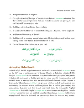 Backbiting - A Cancer of Society


14. It engenders torment in the grave.

15. On Layla-tul-Mairāj (the night of ascension), the Prophet ‫َﻠَﻴْﻪ واٰﻟ ِ ٖﻪ  َو َﺳﻠَّﻢ‬ʋ ‫ اﷲ ﺗَﻌَﺎﱃ‬ʄَّ ‫ ﺻ‬witnessed that
                                                                                 َ
                                                                                   ِ ٰ
                                                                                                  ُ َ
    the backbiter was eating his own flesh cut from the sides and was peeling his face
    and chest with his own copper nails.

16. Backbiters will be forced to eat their own flesh.

17. In addition, the backbiter will be resurrected looking like a dog on the Day of Judgment.

18. Backbiter will be monkey of the Hell.

19. Backbiter will be running amuck between the blazing infernos and boiling water
    seeking death. Even the hell-dwellers will be sick of him.

20. The backbiter will be the first one to enter Hell.

                             ٰ ٰ       ٰ
                        ‫ ﻣﺤﻤﺪ‬Ơ‫ ﻋ‬ƕ‫ اﻟـﻠـﻪ ﺗﻌﺎ‬Ơ‫ﺻ‬                                  ۡ ْ       ۡ
                                                                               ‫ اﻟﺤﺒﻴﺐ‬Ơ‫ﺻﻠﻮا ﻋ‬
                                             ْ ْ                            ْ ْ
                                         ‫اﺳﺘﻐﻔﺮاﷲ‬                    ‫ اﷲ‬ƕ‫ﺗﻮﺑﻮا ا‬

                             ٰ ٰ       ٰ
                        ‫ ﻣﺤﻤﺪ‬Ơ‫ ﻋ‬ƕ‫ اﻟـﻠـﻪ ﺗﻌﺎ‬Ơ‫ﺻ‬                                  ۡ ْ       ۡ
                                                                               ‫ اﻟﺤﺒﻴﺐ‬Ơ‫ﺻﻠﻮا ﻋ‬


An inspiring Madanī Parable
                                                                        ٰ ِ ُ َْ َ
Ṣadr-ul-Afāḍil, Shaykh Sayyid Muhammad Na’īm-ud-Dīn Murādābādī ‫َﻠَﻴْﻪ‬ʋ  ‫ رﲪﺔ  اﷲ  ﺗَﻌَﺎﱃ‬states
on the 823rd page of his (commentary of Quran) Khazāin-ul-‘Irfān that when the Noble
Prophet ‫َﻠَﻴْﻪ واٰﻟ ِٖﻪ وﺳﻠَّﻢ‬ʋ ‫ اﷲ ﺗَﻌَﺎﱃ‬ʄ‫ ﺻ‬would set out on an expedition he would group one poor person
                              َ َ َ
                                    ِ ٰ ُ َّ َ
with two rich individuals so that the poor person would serve his rich companions and
the rich would in turn feed him. This way all would benefit from each other. Once on a
                                                          ِ
journey, Sayyidunā Salmān ‫  اﷲ  ﺗَﻌَﺎﱃ  ﻋـﻨْﻪ‬ʝ‫ ر‬was grouped with two well-off individuals; at one
                                                 ُ َ ٰ ُ َ َ
time during the journey, he was unable to prepare food as he had gone to sleep. His
companions, therefore, sent him to get some food from the Immaculate Prophet
‫ َﻠَﻴْﻪ واٰﻟِﻪ وﺳﻠَّﻢ‬ʋ ‫ اﷲ ﺗَﻌَﺎﱃ‬ʄ‫ .ﺻ‬The Noble Prophet’s ‫َﻠَﻴْﻪ واٰﻟِﻪ وﺳﻠَّﻢ‬ʋ ‫ اﷲ ﺗَﻌَﺎﱃ‬ʄ‫ ﺻ‬chef at that time was Sayyidunā Usāmaĥ
        ٖ ِ
     ََ َ               ٰ ُ َّ َ                                ٖ ِ
                                                             ََ َ              ٰ ُ َّ َ
                      ِ
‫  اﷲ  ﺗَﻌَﺎﱃ  ﻋـﻨْﻪ‬ʝ‫ ر‬who did not have any food left, hence Sayyidunā Salmān ‫  اﷲ  ﺗَﻌَﺎﱃ  ﻋـﻨْﻪ‬ʝ‫ ر‬had to return       ِ
ُ َ ٰ ُ َ َ                                                                                                   ُ َ ٰ ُ َ َ
empty-handed. When he informed his companions about the situation, they replied,
                                                                3
 