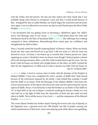 Backbiting - A Cancer of Society


read the Friday and Eid prayers. He also put that notion into their heads that I was
probably doing some litanies to overpower a jinn and that I would perish because of
that. Instigated by that so-called Muslim, my family began the restriction and atrocities
once again; I was not allowed to even move my lips to send Durūd upon the Most Noble
Prophet ‫َﻠَﻴْﻪ واٰﻟ ِٖﻪ وﺳﻠَّﻢ‬ʋ ‫ اﷲ ﺗَﻌَﺎﱃ‬ʄ‫.ﺻ‬
            َ َ َ
                        ِ       ٰ ُ َّ َ


I was devastated and was getting closer to becoming a disbeliever again, but Allah’s
mercy and blessings came to my rescue. ‫ـﻪﻋَﺰ َوﺟﻞ‬ȹ‫ ,ا َﻟْـﺤﻤـﺪ ِ ﻟـﻠ‬I had heard about the trials and
                                            َّ َ َّ     ُ ْ َ
                                                                       ِ
tribulations faced by the likes of Sayyidunā Bilal ‫  اﷲ  ﺗَﻌَﺎﱃ  ﻋـﻨْﻪ‬ʝ‫ .ر‬My sufferings were nothing
                                                         ُ َ ٰ ُ َ َ
compared to those tribulations. Remembering those stories gave me confidence and
strengthened my faith in Islam.

Once, I secretly visited the Sunnaĥ-inspiring Ijtimā’ of Dawat-e-Islami. When my family
found out, they came and forced me to go back. I did not resist, as I did not want any
discord to occur. At home, I was beaten up so severely that I almost passed out. Upon
regaining my senses, I decided to leave my house; even though I had just gotten a dream
job at the local government office; a job that I had worked hard to get for years. On one
hand, I had my house, my family and a bright future; on the other, my faith. I picked the
latter by the magnificence of Allah and in order to protect my faith I left my house on
                                                                   the 21st of March 2007.
           ِ ُ
‫ـﻪﻋﺰَوﺟﻞ‬ȹ‫ا َﻟـﺤﻤـﺪ  ﻟـﻠ‬
             , today, I travel to various cities in India with the devotees of the Prophet in
َّ َ َ ّ َ      ْ َ ْ
Madanī Qāfilah. I have also completed the entire number of Ṣalāĥ that I had missed
because of the restrictions imposed by my family. I had wished that someday I would
lead the Ṣalāĥ as an Imam. With the blessings of the Madanī Qāfilah I had learnt the
correct pronunciation of the Quran also learnt the rules and laws governing the various
aspects of Ṣalāĥ. Hence, I was fortunate to lead the brothers as an Imām in Fajr Ṣalāĥ on
13th of April 2007 in the city of Jhānsī. I would do anything for Dawat-e-Islami as it not
only lead me to the light of faith from the obscurities of Kufr, but also made me lead
                                                      َّ َ ّ َ
others in Ṣalāĥ. This is all the mercy of my Lord ‫ ﻋﺰَوﺟﻞ‬and the compassion of His Beloved
                                                           َ
         ‫َﻠَﻴْﻪ واٰﻟِﻪ وﺳﻠَّﻢ‬ʋ ‫ اﷲ ﺗَﻌَﺎﱃ‬ʄ‫.ﺻ‬
                ٖ ِ
Prophet َ َ َ ٰ ُ                        َّ َ


The revert Islamic brother has further stated: During the travel to the city of Qannūj, in
the Kāgziyānī area, a ground across the ‘Old Masjid’ was full of people carrying out
sinful manifestations of their lives. Some were playing cards while others were gambling.
                                                255
 