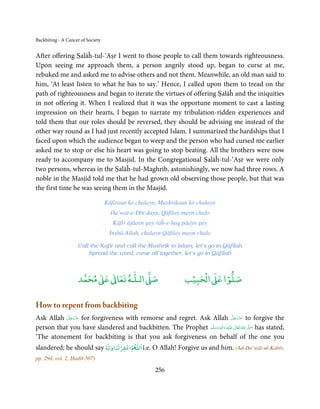 Backbiting - A Cancer of Society


After offering Ṣalāĥ-tul-‘Aṣr I went to those people to call them towards righteousness.
Upon seeing me approach them, a person angrily stood up, began to curse at me,
rebuked me and asked me to advise others and not them. Meanwhile, an old man said to
him, ‘At least listen to what he has to say.’ Hence, I called upon them to tread on the
path of righteousness and began to iterate the virtues of offering Ṣalāĥ and the iniquities
in not offering it. When I realized that it was the opportune moment to cast a lasting
impression on their hearts, I began to narrate my tribulation-ridden experiences and
told them that our roles should be reversed, they should be advising me instead of the
other way round as I had just recently accepted Islam. I summarized the hardships that I
faced upon which the audience began to weep and the person who had cursed me earlier
asked me to stop or else his heart was going to stop beating. All the brothers were now
ready to accompany me to Masjid. In the Congregational Ṣalāĥ-tul-‘Aṣr we were only
two persons, whereas in the Ṣalāĥ-tul-Maghrib, astonishingly, we now had three rows. A
noble in the Masjid told me that he had grown old observing those people, but that was
the first time he was seeing them in the Masjid.

                                   Kāfiraun ko chalayn, Mushrikaun ko chalayn
                                     Da’wat-e-Dīn dayn, Qāfilay mayn chalo
                                      Kāfir ājāayn gay rāĥ-e-ḥaq pāayn gay
                                    Inshā-Allah, chalayn Qāfilay mayn chalo

                    Call the Kafir and call the Mushrik to Islam, let’s go in Qāfilah
                        Spread the word, come all together, let’s go in Qāfilah



                          ٰ ٰ       ٰ
                     ‫ ﻣﺤﻤﺪ‬Ơ‫ ﻋ‬ƕ‫ اﻟـﻠـﻪ ﺗﻌﺎ‬Ơ‫ﺻ‬                         ۡ ْ       ۡ
                                                                   ‫ اﻟﺤﺒﻴﺐ‬Ơ‫ﺻﻠﻮا ﻋ‬

How to repent from backbiting
           َّ َ ّ َ                                                                 َّ َ ّ َ
Ask Allah ‫ ﻋﺰَوﺟﻞ‬for forgiveness with remorse and regret. Ask Allah ‫ ﻋﺰَوﺟﻞ‬to forgive the
                َ                                                                        َ
                                                              َّ ‫َﻠَﻴﻪ  واٰﻟِﻪ  وﺳﻠ‬ʋ  ‫  اﷲ  ﺗَﻌَﺎﱃ‬ʄ‫ ﺻ‬has stated,
person that you have slandered and backbitten. The Prophet ‫َ َّ ُ ٰ ْ َ َ َ ﻢ‬
                                                                      ٖ ِ

‘The atonement for backbiting is that you ask forgiveness on behalf of the one you
                               ۡ           ۡ   ٰ
slandered; he should say Ɣ‫ اﻏﻔﺮﻟﻨﺎ و‬ð‫ اﻟﻠ‬i.e. O Allah! Forgive us and him. (Ad-Da’wāt-ul-Kabīr,
                         ◌ٗ
pp. 294, vol. 2, Ḥadīš 507)

                                                      256
 