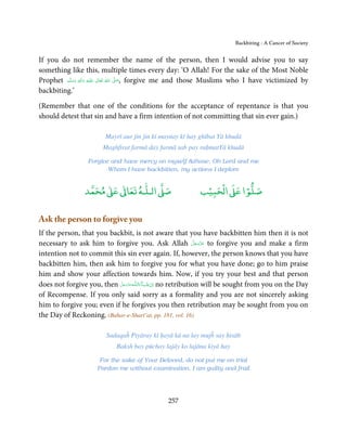 Backbiting - A Cancer of Society


If you do not remember the name of the person, then I would advise you to say
something like this, multiple times every day: ‘O Allah! For the sake of the Most Noble
Prophet ‫َﻠَﻴْﻪ  واٰﻟ ِٖﻪ  وﺳﻠَّﻢ‬ʋ  ‫  اﷲُ  ﺗَﻌَﺎﱃ‬ʄ‫ ,ﺻ‬forgive me and those Muslims who I have victimized by
            ََ         َ
                          ِ        ٰ            َّ َ

backbiting.’

(Remember that one of the conditions for the acceptance of repentance is that you
should detest that sin and have a firm intention of not committing that sin ever gain.)

                         Mayrī aur jin jin kī maynay kī hay ghībat Yā khudā
                        Maghfirat farmā day farmā sab pay raḥmatYā khudā

                   Forgive and have mercy on myself those, Oh Lord and me
                          Whom I have backbitten, my actions I deplore


                      ٰ ٰ       ٰ
                 ‫ ﻣﺤﻤﺪ‬Ơ‫ ﻋ‬ƕ‫ اﻟـﻠـﻪ ﺗﻌﺎ‬Ơ‫ﺻ‬                        ۡ ْ       ۡ
                                                              ‫ اﻟﺤﺒﻴﺐ‬Ơ‫ﺻﻠﻮا ﻋ‬

Ask the person to forgive you
If the person, that you backbit, is not aware that you have backbitten him then it is not
                                                                َّ َ ّ َ
necessary to ask him to forgive you. Ask Allah ‫ ﻋﺰَوﺟﻞ‬to forgive you and make a firm
                                                                     َ
intention not to commit this sin ever again. If, however, the person knows that you have
backbitten him, then ask him to forgive you for what you have done; go to him praise
him and show your affection towards him. Now, if you try your best and that person
does not forgive you, then ‫ـﻪﻋﺰ َوﺟﻞ‬ȹ‫ﺂءَاﻟـﻠ‬ˠ‫ اِن ﺷ‬no retribution will be sought from you on the Day
                            َّ َ َّ َ        َ ْ
of Recompense. If you only said sorry as a formality and you are not sincerely asking
him to forgive you; even if he forgives you then retribution may be sought from you on
the Day of Reckoning. (Bahar-e-Sharī’at, pp. 181, vol. 16)

                          Sadaqaĥ Piyāray kī ḥayā kā na lay mujĥ say ḥisāb
                              Baksh bay pūchay lajāy ko lajāna kiyā hay

                       For the sake of Your Beloved, do not put me on trial
                      Pardon me without examination, I am guilty and frail




                                                  257
 