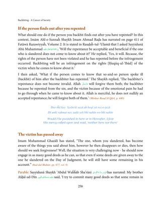 Backbiting - A Cancer of Society


If the person finds out after you repented
What should one do if the person you backbit finds out after you have repented? In this
context, Imām Ahl-e-Sunnaĥ Shaykh Imam Ahmad Raḍa has narrated on page 411 of
Fatāwā Razawiyyaĥ, Volume 2: It is stated in Rauḍaĥ-tul-‘Ulamā that I asked Sayyidunā
                     ٰ ِ ُ َْ َ
Abū Muhammad ‫َﻠَﻴْﻪ‬ʋ ‫‘ ,رﲪﺔ اﷲ ﺗَﻌَﺎﱃ‬Will the repentance be acceptable and beneficial if the one
who is slandered does not come to know about it?’ He replied, ‘Yes, it will. Because, the
rights of the person have not been violated and he has repented before the infringement
occurred. Backbiting will be an infringement on the rights [Ḥuqūq-ul-‘Ibād] of the
victim when he comes to know about it.’
I then asked, ‘What if the person comes to know that so-and-so person spoke ill
(backbit) of him after the backbiter has repented.’ The Shaykh replied, ‘The backbiter’s
                                               َّ َ ّ َ
repentance does not become invalid. Allah ‫ ﻋﺰَوﺟﻞ‬will forgive them both; the backbiter
                                                    َ
because he repented from the sin, and the victim because of the emotional pain he had
to go through when he came to know about it. Allah is merciful, he does not nullify an
accepted repentance; he will forgive both of them.’ (Minḥur-Rauḍ lil Qārī, p. 440)

                                   Dar tĥā kay ‘īṣyān kī sazā ab hogī yā roz-e-jazā
                             Dī unkī raḥmat nay ṣadā yeh bhī nahīn wo bhī nahīn

                           Would I be punished in here or in Hereafter, I fear
                        His mercy called upon and said, ‘neither here nor there’



The victim has passed away
Imam Muhammad Ghazālī has stated, “The one, whom you slandered, has become
aware of the things you said about him, however he then disappears or dies, then how
should we seek forgiveness? Well, the situation is very challenging now - he should now
engage in as many good deeds as he can, so that even if some deeds are given away to the
one he slandered on the Day of Judgment, he will still have some remaining in his
account.” (Rad-dul-Muḥtār, pp. 677, vol. 9)

                                                                    ِ َ ۡ ُ ُّ ِ َ ّ ِ
Parable: Sayyidunā Shaykh ‘Abdul Waĥĥāb Sha’rānī ‫ ُﻗﺪس  ﺳﺮ  ہ  اﻟﻨُّﻮراﱏ‬has narrated: My brother
                       ِ ُ ْ ِ َ
Afḍal-ud-Dīn ‫ ﻋـﻠَﻴْﻪ  رﺣـﻤﺔاﷲ اﳌۡ ُﺒ ِﲔ‬said, ‘I try to commit many good deeds so that some remain in
                          َ َ


                                                         258
 