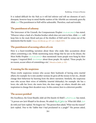 Backbiting - A Cancer of Society


It is indeed difficult for the Nafs as it will feel inferior and will see elements of one’s
disrepute, however keep in mind thatthe matters of the Afterlife are extremely grave.By
        َّ َ ّ َ
Allah ‫!ﻋﺰَوﺟﻞ‬The punishment in Hell will be unbearable. Therefore, read and tremble.
             َ



The punishment of calumny
The Intercessor of the Ummaĥ, the Compassionate Prophet ‫َﻠَﻴْﻪ  واٰﻟ ِٖﻪ  وﺳﻠَّﻢ‬ʋ  ‫  اﷲ  ﺗَﻌَﺎﱃ‬ʄ‫ ﺻ‬has stated,
                                                                       ََ َ
                                                                            ِ      ٰ ُ         َّ َ

‘Whoever relays a fault of a Muslim brother which does not exist in him, Allah ‫ ﻋﺰَوﺟﻞ‬will          َّ َ ّ َ
                                                                                                         َ
keep him in the mud, blood and pus of the dwellers of Hell until he comes out of the
statements that he made.’ (Sunan Abī Dāwūd, pp. 427, vol. 3, Ḥadiš 3597)

The punishment of accusing others of a sin
Here is a heart-trembling narration about those who make false accusations about
others committing a sin. While mentioning many things that he saw in his dream, the
Most Noble Prophet ‫َﻠَﻴْﻪ  واٰﻟ ِٖﻪ  وﺳﻠَّﻢ‬ʋ  ‫  اﷲ  ﺗَﻌَﺎﱃ‬ʄ‫ ﺻ‬then mentioned: Some people were hung by their
                        َ َ َ
                                     ِ        ٰ ُ         َّ َ

tongues. I inquired Jibrīl ‫ ﻋـﻠَﻴْـﻬﺎﻟـﺼﻠٰﻮة ُ   واﻟـﺴﻼم‬about those people. He replied, ‘These people, for
                                   َ َّ َ             َّ ِ َ

no reason, accuse others of committing a sin.’ (Sharaḥ-us Ṣudūr, p. 182)


A warning for the suspicious
Those overly suspicious women who accuse their husbands of having extra marital
affairs; for example: he is into another woman; he gives all the money to her etc., should
change their behaviour by learning from the above narration. Similarly, the suspicious
men who accuse their wives of infidelity (marital disloyalty); for example: she has a
lover; she calls her lover; she meets him; she does magic on others; should also seek
inspiration to change their decadent ways. In this context, here is a deterrent parable:


The accuser perished
                                                                  ِ َ ِ           ُ َ ْ َ ِ َ
His Excellency, the Great Shaykh, Jalāl-ud-Dīn Ṣuyūtī Al-Shāfi’ī ‫ـﻪ اﻟـۡﻘـﻮی‬ȹ‫ ﻋـﻠَﻴْﻪ رﺣـﻤﺔ اﻟـﻠ‬has stated,
“A person saw Jarīr Khaṭafī in his dream. He asked: ‫ ﻣﺎ ﻓﻌﻞ اﷲ ﺑﻚ؟‬i.e. What did Allah ‫ﻋﺰَوﺟﻞ‬
                                                                                      َّ َ ّ َ
                                                                                           َ

do with you? Jarīr replied, ‘He forgave me.’ The person then asked, ‘What was the reason?’
Jarīr replied, ‘Due to the Takbīr that I had proclaimed in a jungle?’ The person asked,
                                                    261
 