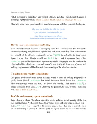 Backbiting - A Cancer of Society


‘What happened to Farazdaq?’ Jarīr replied, ‘Alas, he perished (punishment) because of
accusing a righteous woman.’ (Sharaḥ-us Ṣudūr, p. 285) (Al-bidāyah wan-Nihāyah, pp. 409, vol. 6)

Alas, who knows how many people we may have accused and thus committed calumny!

                                   Har jurm par jī chāĥtā hay pĥūṫ kay rowūn
                                     Afsos magar dil kī qasāwat naĥin jātī

                                     I feel like weeping on every offence
                               But the hardness of my heart does not re-cess


How to save each other from backbiting
Dear Islamic brothers! Whoever is developing a mindset to refrain from the detrimental
illness of backbiting, they should as a group stop each other when they falter. Furthermore,
                                                                      ۡ ۡ
                                                               ‫ اﷲ‬ư‫ﺗﻮﺑﻮا ا‬
they should ask the offender to repent by saying                             i.e. Ask Allah for forgiveness.
                                                            ۡ ۡ
Upon hearing, this offender should say                  ‫اﺳﺘﻐﻔﺮاﷲ‬   i.e. I seek forgiveness from Allah.
‫ـﻪﻋَﺰَوﺟﻞ‬ȹ‫ﺂءَاﻟـﻠ‬ˠ‫اِن  ﺷ‬
َّ َ َ ّ   , you will be fortunate to repent immediately. The people who did not hear the
                  َ ْ
offender backbite, should not come to know of it, that is, the whole process of asking and
seeking forgiveness should be done quietly unrevealing of the offenders mistake.


To call someone swarthy is backbiting
Our pious predecessors were never ashamed when it came to seeking forgiveness in
                            ِ  ِ ُ ْ ِ َ                                                          ِ ُ ْ ِ َ
public. Imam Ghazālī ‫ ﻋـﻠَﻴْﻪ  رﺣـﻤﺔ  اﷲ  اﻟ َۡﻮاﱃ‬has stated: Sayyidunā Imam Ibn-e-Sirīn ‫ﻋـﻠَﻴْﻪ  رﺣـﻤﺔاﷲ اﳌۡ ُﺒِﲔ‬
                                    َ َ                                                               َ َ
                                                                                                    ۡ ۡ
while mentioning a person said that, ‘That person was swarthy.’ Then he said: ‫( اﺳﺘﻐﻔﺮ اﷲ‬i.e.
                                       َّ َ ّ َ
I seek absolution from Allah ‫ .)ﻋﺰَوﺟﻞ‬Clarifying his position, he said, ‘I think I slandered
                                            َ
him.’ (Iḥyā-ul-‘Ulūm, pp. 178, vol. 3)


Don’t be embarrassed, repent immediately
Dear Islamic brothers! The above narration speaks volumes about tenacity of the fear
that our Righteous Predecessors had. A Shaykh as great and renowned as Imam Ibn-e-
              ِ ُ ْ ِ َ
Sirīn ‫ ﻋـﻠَﻴْﻪ رﺣـﻤﺔاﷲاﳌۡ ُﺒِﲔ‬repented in public. His actions teach us that when one commits heinous
                 َ َ
sin as backbiting in public, he should publicly repent when he realizes his mistake
                                                      262
 