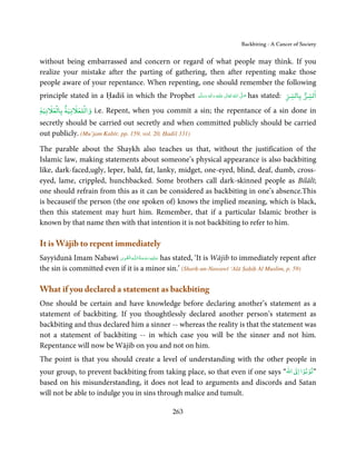 Backbiting - A Cancer of Society


without being embarrassed and concern or regard of what people may think. If you
realize your mistake after the parting of gathering, then after repenting make those
people aware of your repentance. When repenting, one should remember the following
principle stated in a Ḥadiš in which the Prophet           ‫َﻠَﻴْﻪ  واٰﻟِﻪ  وﺳﻠ َّﻢ‬ʋ  ‫  اﷲ  ﺗَﻌَﺎﱃ‬ʄ‫ ﺻ‬has
                                                                َ َ
                                                                    ٖ ِ
                                                                         َ           ٰ ُ         َّ َ     stated: ‫اﻟﺴﺮ ﺑﺎﻟﺴﺮ‬
     ۡ         ۡ
‫ واﻟﻠﻌﻼﻧﻴﺔ ﺑﺎﻟﻌﻼﻧﻴﺔ‬i.e. Repent, when you commit a sin; the repentance of a sin done in
secretly should be carried out secretly and when committed publicly should be carried
out publicly. (Mu’jam Kabīr, pp. 159, vol. 20, Ḥadiš 331)

The parable about the Shaykh also teaches us that, without the justification of the
Islamic law, making statements about someone’s physical appearance is also backbiting
like, dark-faced,ugly, leper, bald, fat, lanky, midget, one-eyed, blind, deaf, dumb, cross-
eyed, lame, crippled, hunchbacked. Some brothers call dark-skinned people as Bilālī;
one should refrain from this as it can be considered as backbiting in one’s absence.This
is becauseif the person (the one spoken of) knows the implied meaning, which is black,
then this statement may hurt him. Remember, that if a particular Islamic brother is
known by that name then with that intention it is not backbiting to refer to him.

It is Wājib to repent immediately
                           ِ َ ِ ُ َ ْ َ ِ َ
Sayyidunā Imam Nabawī ‫ـﻪ اﻟـۡﻘـﻮی‬ȹ‫ ﻋـﻠَﻴْﻪ رﺣـﻤﺔ اﻟـﻠ‬has stated, ‘It is Wājib to immediately repent after
the sin is committed even if it is a minor sin.’ (Sharḥ-un-Nawawī ‘Alā Ṣaḥiḥ Al Muslim, p. 59)

What if you declared a statement as backbiting
One should be certain and have knowledge before declaring another’s statement as a
statement of backbiting. If you thoughtlessly declared another person’s statement as
backbiting and thus declared him a sinner -- whereas the reality is that the statement was
not a statement of backbiting -- in which case you will be the sinner and not him.
Repentance will now be Wājib on you and not on him.
The point is that you should create a level of understanding with the other people in
                                                                                      ۡ ۡ
your group, to prevent backbiting from taking place, so that even if one says “‫ اﷲ‬ư‫”ﺗﻮﺑﻮا ا‬
based on his misunderstanding, it does not lead to arguments and discords and Satan
will not be able to indulge you in sins through malice and tumult.

                                                  263
 