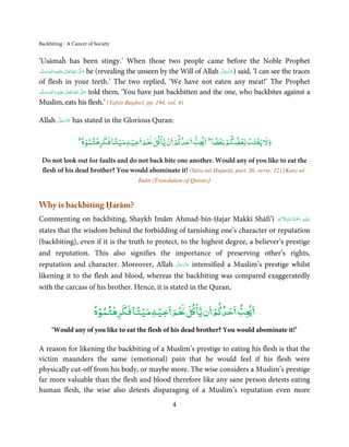 Backbiting - A Cancer of Society


‘Usāmaĥ has been stingy.’ When those two people came before the Noble Prophet
‫َﻠَﻴْﻪ  واٰﻟِﻪ  وﺳﻠَّﻢ‬ʋ  ‫  اﷲ  ﺗَﻌَﺎﱃ‬ʄ‫ ﺻ‬he (revealing the unseen by the Will of Allah ‫ )ﻋﺰَوﺟﻞ‬said, ‘I can see the traces
        ٖ ِ
     َ َ َ               ٰ ُ َّ َ                                                     َّ َ ّ َ
                                                                                           َ
of flesh in your teeth.’ The two replied, ‘We have not eaten any meat!’ The Prophet
‫َﻠَﻴْﻪ  واٰﻟِﻪ  وﺳﻠَّﻢ‬ʋ  ‫  اﷲ  ﺗَﻌَﺎﱃ‬ʄ‫ ﺻ‬told them, ‘You have just backbitten and the one, who backbites against a
    َ َ َ
         ٖ ِ              ٰ ُ         َّ َ

Muslim, eats his flesh.’ (Tafsīr Baghwī, pp. 194, vol. 4)

      َّ َ ّ َ
Allah ‫ ﻋﺰَوﺟﻞ‬has stated in the Glorious Quran:
           َ


                    ْ ْ      ً ْ ْ        ْ ْ ْ                                 ً ْ ْ  ْ ْ ْ
                 ‫ط‬
                   ‫ﺐ ﺣﺪ ﻢ ن ﻳﺎ ﻞ ْﻢ ﺧﻴﻪ ﻣﻴﺘﺎ ﻓﻜﺮﻫﺘﻤﻮه‬                      ‫ط‬
                                                                               ‫وﻵﻹ ﻳﻐﺘﺐ ﺑﻌﻀﻜﻢ ﺑﻌﻀﺎ‬

 Do not look out for faults and do not back bite one another. Would any of you like to eat the
 flesh of his dead brother? You would abominate it! (Sūra-tul-Ḥujurāt, part. 26, verse. 12) [Kanz-ul-
                                            Īmān (Translation of Quran)]



Why is backbiting Ḥarām?
                                                                                        ُ َْ َ ِ
Commenting on backbiting, Shaykh Imām Ahmad-bin-Ḥajar Makkī Shāfi’ī ‫َﻠَﻴۡﻪ  رﲪﺔ  اﷲِاﻻَﮐﱪ‬ʋ
                                                                                   َۡ ۡ

states that the wisdom behind the forbidding of tarnishing one’s character or reputation
(backbiting), even if it is the truth to protect, to the highest degree, a believer’s prestige
and reputation. This also signifies the importance of preserving other’s rights,
                                                 َّ َ ّ َ
reputation and character. Moreover, Allah ‫ ﻋﺰَوﺟﻞ‬intensified a Muslim’s prestige whilst
                                                      َ
likening it to the flesh and blood, whereas the backbiting was compared exaggeratedly
with the carcass of his brother. Hence, it is stated in the Quran,

                          ْ ْ      ً ْ ْ        ْ
                         ‫ﺐ ﺣﺪ ﻢ ن ﻳﺎ ﻞ ْﻢ ﺧﻴﻪ ﻣﻴﺘﺎ ﻓﻜﺮﻫﺘﻤﻮه‬
                                                     ْ
     ‘Would any of you like to eat the flesh of his dead brother? You would abominate it!’

A reason for likening the backbiting of a Muslim’s prestige to eating his flesh is that the
victim maunders the same (emotional) pain that he would feel if his flesh were
physically cut-off from his body, or maybe more. The wise considers a Muslim’s prestige
far more valuable than the flesh and blood therefore like any sane person detests eating
human flesh, the wise also detests disparaging of a Muslim’s reputation even more
                                                           4
 