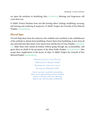 Backbiting - A Cancer of Society


act upon the antidotes to backbiting; then                ‫ـﻪﻋﺰوﺟﻞ‬ȹ‫ﺂءَاﻟـﻠ‬ˠ‫اِن  ﺷ‬
                                                          َّ َ َ َّ َ     َ ْ  , blessings and forgiveness will
come their way.

O Allah! Protect Muslims from sins like hurting others’ feelings, backbiting, accusing,
tale bearing and rendering ill suspicions. O Allah! Forgive the Ummaĥ of Our Beloved
Prophet ‫َﻠَﻴْﻪ واٰﻟ ِٖﻪ وﺳﻠَّﻢ‬ʋ ‫ اﷲ ﺗَﻌَﺎﱃ‬ʄ‫.ﺻ‬
            َ َ َ
                        ِ       ٰ ُ َّ َ



Du’ā of Aṭṭar
O Lord! Help those from the unknown who establish and contribute to the establishment
of the methods to abstain from backbiting. Protect them from backbiting, in fact, from all
sins and instil into their hearts Your sincere love and the love of Your Prophet  ‫َﻠَﻴْﻪ واٰﻟ ِٖﻪ‬ʋ ‫ اﷲ ﺗَﻌَﺎﱃ‬ʄ‫ﺻ‬
                                                                                                  َ
                                                                                                    ِ      ٰ ُ َّ َ
‫ .وﺳﻠَّﻢ‬Make them enter Jannat-ul-Firdaus without going through any accountability, and
    ََ
grant them an abode in the proximity of the Most Noble Prophet ‫َﻠَﻴْﻪ  واٰﻟ ِٖﻪ  وﺳﻠَّﻢ‬ʋ  ‫  اﷲ  ﺗَﻌَﺎﱃ‬ʄ‫ .ﺻ‬Also
                                                                         ََ َ
                                                                                 ِ        ٰ ُ         َّ َ

accept these supplications in the favour of Aṭṭar. O Allah! Forgive the Ummaĥ of Our
Beloved Prophet ‫َﻠَﻴْﻪ واٰﻟ ِٖﻪ وﺳﻠَّﻢ‬ʋ ‫ اﷲ ﺗَﻌَﺎﱃ‬ʄ‫.ﺻ‬
                     ََ َ
                                ِ       ٰ ُ َّ َ


                                    Khudāyā ajal ā kay sar par kĥařī hay
                                      Dikĥā Jalwaĥ-e-Muṣṭafā Yā Ilāĥī
                                     Musalmān hay ‘Aṭṭār tayrī ‘aṭā say
                                       Ho īmān par khātimaĥ Yā Ilāĥī

                                Down my neck, my death is breathing
                               Show me the blessed face of Your Prophet
                                 Attar is a Muslim with Your blessing
                                 May he die with the faith established




                                                       265
 