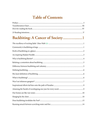 Table of Contents
Preface ..................................................................................................................................................... I
Transliteration Chart.......................................................................................................................... III
Du’ā for reading the book .................................................................................................................. IV

23 Reading intentions........................................................................................................................... V


Backbiting: A Cancer of Society ..................... 1
The excellence of reciting Ṣalāt-‘Alan-Nabī                                    ................................................................................ 1

Community is backbiting at large ....................................................................................................... 1
Perils of backbiting at a glance ............................................................................................................. 2
An inspiring Madanī Parable ............................................................................................................... 3
Why is backbiting Ḥarām? ................................................................................................................... 4

Refuting a contention about backbiting ............................................................................................. 5

Difference between backbiting and calumny ..................................................................................... 5
Defining backbiting ............................................................................................................................... 6
Ibn Jauzī definition of backbiting ........................................................................................................ 6
What is backbiting? ............................................................................................................................... 6

Was I an infamous gangster? ............................................................................................................... 7
Inspirational efforts led him onto the path of Paradise .................................................................... 9
Attaining the Šawāb of worshipping one year for every word......................................................... 9
Our homes are like war zones ............................................................................................................10

Hanging by the chest ...........................................................................................................................10
Does backbiting invalidate the Fast? .................................................................................................13
Running amuck between scorching water and fire .........................................................................14
 