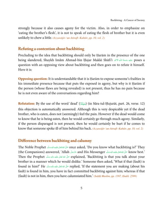 Backbiting - A Cancer of Society


strongly because it also causes agony for the victim. Also, in order to emphasize on
‘eating the brother’s flesh’, it is not to speak of eating the flesh of brother but it is even
unlikely to chew a little. (Azzawājir-‘un-Atirafī- Kabāir, pp. 10, vol. 2)


Refuting a contention about backbiting
Precluding to the idea that backbiting should only be Ḥarām in the presence of the one
                                                                 َ ۡ ِ      ُ َ ْ َ ِ َ
being slandered, Shaykh Imām Ahmad-bin Ḥajar Makkī Shāfi’ī ‫ـﻪ  اﻻَﮐۡﱪ‬ȹ‫ ﻋـﻠَﻴْﻪ  رﺣـﻤﺔ  اﻟـﻠ‬poses a
question with an opposing view about backbiting and then goes on to refute it himself.
Here it is:

Opposing question: It is understandable that it is Ḥarām to expose someone’s frailties in
his immediate presence because that puts the exposed in agony, but why is it Ḥarām if
the person (whose flaws are being revealed) is not present, thus he has no pain because
he is not even aware of the conversations regarding him?

                                            ً ْ
Refutation: By the use of the word ‘dead’ (‫( )ﻣﻴﺘﺎ‬in Sūra-tul-Ḥujurāt, part. 26, verse. 12)
this objection is automatically answered. Although this is very despicable yet if the dead
brother, who is eaten, does not (seemingly) feel the pain. However if the dead would come
to know that he is being eaten, then he would certainly go through much agony. Similarly,
if the person disparaged is not present, then he would certainly be hurt if he comes to
know that someone spoke ill of him behind his back. (Azzawājir-‘un-Atirafī- Kabāir, pp. 10, vol. 2)


Difference between backbiting and calumny
The Noble Prophet ‫َﻠَﻴْﻪ  واٰﻟ ِٖﻪ  وﺳﻠَّﻢ‬ʋ  ‫  اﷲ  ﺗَﻌَﺎﱃ‬ʄ‫ ﺻ‬once asked, ‘Do you know what backbiting is?’ They
                          َ َ َ
                                        ِ    ٰ ُ َّ َ
(the Companions) answered, ‘Allah ‫ ﻋﺰَوﺟﻞ‬and His Messenger ‫َﻠَﻴْﻪ  واٰﻟ ِٖﻪ  وﺳﻠَّﻢ‬ʋ  ‫  اﷲ  ﺗَﻌَﺎﱃ‬ʄ‫ ﺻ‬know best.’
                                                                  َّ َ ّ َ
                                                                       َ                َ َ َ
                                                                                              ِ ٰ ُ َّ َ
Then the Prophet ‫َﻠَﻴْﻪ  واٰﻟ ِٖﻪ  وﺳﻠَّﻢ‬ʋ  ‫  اﷲ  ﺗَﻌَﺎﱃ‬ʄ‫ ﺻ‬explained, ‘Backbiting is that you talk about your
                        َ َ      َ
                                      ِ        ٰ     ُ
                                                             َّ َ

brother in a manner which he would dislike.’ Someone then asked, ‘What if that (fault) is
found in him?’ He ‫َﻠَﻴْﻪ  واٰﻟ ِٖﻪ  وﺳﻠَّﻢ‬ʋ  ‫  اﷲ  ﺗَﻌَﺎﱃ‬ʄ‫ ﺻ‬replied, ‘If the statement you are making (about his
                         ََ َ
                                    ِ         ٰ ُ         َّ َ

fault) is found in him, you have in fact committed backbiting against him; whereas if that
(fault) is not in him, then you have calumniated him.’ (Saḥīḥ Muslim, pp. 1397, Ḥadiš. 2589)


                                                       5
 