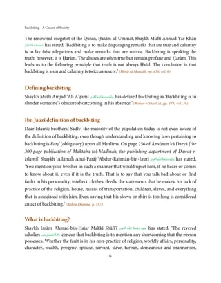 Backbiting - A Cancer of Society


The renowned exegetist of the Quran, Ḥakīm-ul-Ummat, Shaykh Muftī Ahmad Yār Khān
                 ِ َ
‫ ﻋـﻠَﻴْﻪ رﺣـﻤﺔ اﻟْـﺤﻨَّﺎن‬has stated, ‘Backbiting is to make disparaging remarks that are true and calumny
ْ َ ُ َ ْ َ
is to lay false allegations and make remarks that are untrue. Backbiting is speaking the
truth; however, it is Ḥarām. The abuses are often true but remain profane and Ḥarām. This
leads us to the following principle that truth is not always Ḥalāl. The conclusion is that
backbiting is a sin and calumny is twice as severe.’ (Mirāt-ul Manājīḥ, pp. 456, vol. 6)


Defining backbiting
                                 ِ َ ِ ُ َ ْ َ ِ َ
Shaykh Muftī Amjad ‘Alī A’ẓamī ‫ـﻪ اﻟـۡﻘـﻮی‬ȹ‫ ﻋـﻠَﻴْﻪ رﺣـﻤﺔ اﻟـﻠ‬has defined backbiting as ‘Backbiting is to
slander someone’s obscure shortcoming in his absence.’ (Bahar-e-Sharī’at, pp. 175, vol. 16)


Ibn Jauzī definition of backbiting
Dear Islamic brothers! Sadly, the majority of the population today is not even aware of
the definition of backbiting, even though understanding and knowing laws pertaining to
backbiting is Farḍ (obligatory) upon all Muslims. On page 256 of Ānsūaun kā Daryā [the
300-page publication of Maktaba-tul-Madīnaĥ, the publishing department of Dawat-e-
                                                             ِ َ ِ ُ َ ْ َ ِ َ
Islami], Shaykh ‘Allāmaĥ Abul-Farāj ‘Abdur-Raḥmān-bin-Jauzī ‫ـﻪ  اﻟـۡﻘـﻮی‬ȹ‫ ﻋـﻠَﻴْﻪ  رﺣـﻤﺔ  اﻟـﻠ‬has stated,
‘You mention your brother in such a manner that would upset him, if he hears or comes
to know about it, even if it is the truth. That is to say that you talk bad about or find
faults in his personality, intellect, clothes, deeds, the statements that he makes, his lack of
practice of the religion, house, means of transportation, children, slaves, and everything
that is associated with him. Even saying that his sleeve or shirt is too long is considered
an act of backbiting.’ (Baḥru-Dummu, p. 187)


What is backbiting?
                                                                 ِ َ ِ ُ َ ْ َ ِ َ
Shaykh Imām Ahmad-bin-Ḥajar Makkī Shāfi’ī ‫ـﻪ  اﻟـۡﻘـﻮی‬ȹ‫ ﻋـﻠَﻴْﻪ  رﺣـﻤﺔ اﻟـﻠ‬has stated, ‘The revered
                  ٰ ِ ُ َْ َ
scholars ‫َﻠَﻴْﻪ‬ʋ  ‫ رﲪﺔ  اﷲ  ﺗَﻌَﺎﱃ‬concur that backbiting is to mention any shortcoming that the person
possesses. Whether the fault is in his non-practice of religion, worldly affairs, personality,
character, wealth, progeny, spouse, servant, slave, turban, demeanour and mannerism,
                                                   6
 