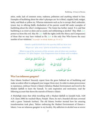 Backbiting - A Cancer of Society


attire, smile, lack of common sense, rudeness, politeness and anything related to him.
Examples of backbiting about the other’s physique are: he is blind, crippled, bald, midget,
lanky, and black or yellow etc. Whereas statements such as; he is corrupt, thief, embezzler,
tyrant, lazy in offering Ṣalāĥ, disobedient of his parents would fall under examples of
backbiting about the other’s irreligiousness.’ The Imām has further stated, ‘It is said that
                                                                                        َّ َ ّ َ
backbiting is as sweet as dates and as caustic and exhilarating as alcohol.’ May Allah ‫ﻋﺰَوﺟﻞ‬َ
                                     َّ َ ّ َ
protect us from this evil. May He ‫ ﻋﺰَوﺟﻞ‬fulfil the rights (with His Mercy and Compassion)
                                          َ
                                                   َّ َ ّ َ
of those that we may have violated as He ‫ ﻋﺰَوﺟﻞ‬is the only One Who knows the exact
                                                        َ
number of our violations.’ (Azzawājir-‘un-Atirafī- Kabāir, pp. 19, vol. 2)

                  Gunah-e-gadā kā ḥisāb kiyā who agarchay lākĥ say hayn siwā
                   Magar aye ‘afoū, teray ‘afoū ka tu ḥisāb hay na shūmār hay
           What to say of the accounts of this servant, sins of whom are countless
          However, Yā ‘afoū Forgiver, Your Forgiveness has no limits and is endless

                       ٰ ٰ       ٰ
                  ‫ ﻣﺤﻤﺪ‬Ơ‫ ﻋ‬ƕ‫ اﻟـﻠـﻪ ﺗﻌﺎ‬Ơ‫ﺻ‬                   ۡ ْ       ۡ
                                                          ‫ اﻟﺤﺒﻴﺐ‬Ơ‫ﺻﻠﻮا ﻋ‬
                                  ْ ْ                     ْ ْ
                              ‫اﺳﺘﻐﻔﺮاﷲ‬             ‫ اﷲ‬ƕ‫ﺗﻮﺑﻮا ا‬
                       ٰ ٰ       ٰ
                  ‫ ﻣﺤﻤﺪ‬Ơ‫ ﻋ‬ƕ‫ اﻟـﻠـﻪ ﺗﻌﺎ‬Ơ‫ﺻ‬                   ۡ ْ       ۡ
                                                          ‫ اﻟﺤﺒﻴﺐ‬Ơ‫ﺻﻠﻮا ﻋ‬

Was I an infamous gangster?
Dear Islamic brothers! Sincerely repent from the grave habitual sin of backbiting and
make an ardent effort to safeguard your tongue (from sins). In order to attain perseverance
in repentance, embrace Dawat-e-Islami’s fabulous Madanī Environment and travel in the
Madanī Qāfilaĥ to learn the Sunnaĥ. To seek inspiration and motivation, read the
following account that shows the marvels of Dawat-e-Islami:

A Muballigh states that while travelling with a Madanī Qāfilaĥ in Jumādil-Aulā, 1428
A.H. (June 2008) he reached Okara, Punjab. There, he met a bearded old man crowned
with a green ‘Imāmah (turban). The old Islamic brother iterated how his amazing
transformation took place, ‘Before embracing the Madanī Environment of Dawat-e-
Islami, I was an infamous gangster in my locality. My addiction to alcohol was so severe
                                               7
 