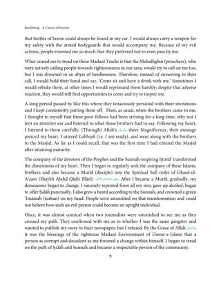 Backbiting - A Cancer of Society


that bottles of booze could always be found in my car. I would always carry a weapon for
my safety with the armed bodyguards that would accompany me. Because of my evil
actions, people resented me so much that they preferred not to even pass by me.

What caused me to tread on these Madanī Tracks is that the Muballighīn (preachers), who
were actively calling people towards righteousness in our area, would try to call on me too,
but I was drowned in an abyss of heedlessness. Therefore, instead of answering to their
call, I would hold their hand and say, ‘Come sit and have a drink with me.’ Sometimes I
would rebuke them, at other times I would reprimand them harshly; despite that adverse
reaction, they would still find opportunities to come and try to inspire me.

A long period passed by like this where they tenaciously persisted with their invitations
and I kept consistently putting them off. Then, as usual, when the brothers came to me,
I thought to myself that these poor fellows had been striving for a long time, why not I
lent an attentive ear and listened to what those brothers had to say. Following my heart,
                                                  َّ َ ّ َ
I listened to them carefully. (Through) Allah’s ‫ ﻋﺰَوﺟﻞ‬sheer Magnificence, their message
                                                       َ
pierced my heart. I uttered Labbayk (i.e. I am ready), and went along with the brothers
to the Masjid. As far as I could recall, that was the first time I had entered the Masjid
after attaining maturity.

The company of the devotees of the Prophet and the Sunnaĥ-inspiring Ijtimā’ transformed
the dimensions of my heart. Then I began to regularly seek the company of these Islamic
brothers and also became a Murīd (disciple) into the Spiritual Sufi order of Ghauš-ul-
                                         َ ۡ ِ ُ ْ َ ِ
A’ẓam (Shaykh Abdul Qādir Jīlānī) ‫َﻠَﻴۡﻪ  رﲪَﺔ  اﷲ  اﻻَﮐۡﺮم‬ʋ. After I became a Murīd, gradually, my
demeanour began to change. I sincerely repented from all my sins, gave up alcohol, began
to offer Ṣalāĥ punctually. I also grew a beard according to the Sunnaĥ, and crowned a green
‘Imāmaĥ (turban) on my head. People were astonished on that transformation and could
not believe how such an evil person could become an upright individual.

Once, it was almost comical when two journalists were astonished to see me as they
crossed my path. They confirmed with me as to whether I was the same gangster and
                                                                                    َّ َ ّ َ
wanted to publish my story in their newspaper, but I refused. By the Grace of Allah ‫,ﻋﺰَوﺟﻞ‬
                                                                                         َ
it was the blessings of the righteous Madanī Environment of Dawat-e-Islami that a
person as corrupt and decadent as me fostered a change within himself. I began to tread
on the path of Ṣalāĥ and Sunnaĥ and became a respectable person of the community.
                                                8
 