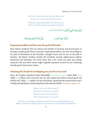 Backbiting - A Cancer of Society


                                   َّ َ ّ َ
                             Allah ‫ ﻋﺰَوﺟﻞ‬karam aysā karay tujĥ pay jaĥān mayn
                                        َ
                                 Aye Da’wāt-e-Islāmī tayrī dhoom machī ho
                                                         َّ َ ّ َ
                            O Dawat-e-Islami, May Allah ‫ ﻋﺰَوﺟﻞ‬bless you so;
                                                              َ
                            That, around the world, you prosper and glow!

                                                                                           ۡ    ْ              ۡ ۤ
                                                               ‫ وﺳﻠﻢ‬Ɣ‫ ﻋﻠﻴﻪ و ٰا‬ƕ‫ اﷲ ﺗﻌﺎ‬Ơ‫ اﻻﻣﲔ ﺻ‬Ǡ‫اﻟﻨ‬
                                                                    ٖ
                                                                           ۡ   ٰ
                                                                                                          ‫اﻣﲔ ﺑﺠﺎ‬


                           ٰ ٰ       ٰ
                      ‫ ﻣﺤﻤﺪ‬Ơ‫ ﻋ‬ƕ‫ اﻟـﻠـﻪ ﺗﻌﺎ‬Ơ‫ﺻ‬                             ۡ ْ       ۡ
                                                                        ‫ اﻟﺤﺒﻴﺐ‬Ơ‫ﺻﻠﻮا ﻋ‬


Inspirational efforts led him onto the path of Paradise
Dear Islamic brothers! Did you observe the benefits of sincerity and perseverance in
striving to enjoin good? Due to someone’s inspirational efforts, one who was trailing on
the path of devastation of the Hereafter, changed course and set out on the path to
Paradise. All Islamic brothers should call everybody towards righteousness without
distinction and hesitation. You never know that a few words you utter may change
someone’s life and which inturn might engender perpetual reward for you. Enjoining
towards good retains many virtues.


Attaining the Šawāb of worshipping one year for every word
                                                          َ َّ َ َّ ِ َ َ                       َ             َّ َ ّ َ
Once, the Prophet Sayyidunā Mūsā Kalīmullāĥ ‫ٰ  ﻧَﺒِـﻴِّـﻨَﺎ  و  ﻋـﻠَﻴْـﻪ  اﻟـﺼﻠٰﻮة ُ   واﻟـﺴﻼم‬ʄ‫ ﻋـ‬asked Allah ‫,ﻋﺰَوﺟﻞ‬
                                                                                                                   َ
       َّ َ ّ َ
‘Allah ‫ !ﻋﺰَوﺟﻞ‬What is the reward for the one who enjoins his brother towards good and
            َ
                     َّ َ ّ َ
forbids evil?’ Allah ‫ ﻋﺰَوﺟﻞ‬replied, ‘For his every phrase, I grant him the reward worth a year’s
                          َ
worship and I get Ḥayā in sanctioning him to the torments of Hell.’ (Mukāshifat-ul-Qulūb, p. 48)

                                      Mujhay tum aysī do himmat Aqā
                                      Dūn sab ko naykī kī da’wat Aqā
                                       Banā do mujh ko bhī nayk khaṣlat
                                      Nabī-e-Raḥmat Shafī’-e-Ummat

           Give me such strength my Master, that I invite all towards righteousness,
         Make my manners refined, please, the Intercessor, the Prophet of Mercifulness

                                                          9
 