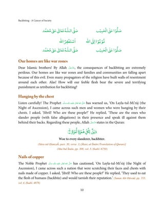 Backbiting - A Cancer of Society


                            ٰ ٰ       ٰ
                       ‫ ﻣﺤﻤﺪ‬Ơ‫ ﻋ‬ƕ‫ اﻟـﻠـﻪ ﺗﻌﺎ‬Ơ‫ﺻ‬                         ۡ ْ       ۡ
                                                                     ‫ اﻟﺤﺒﻴﺐ‬Ơ‫ﺻﻠﻮا ﻋ‬

                                         ْ ْ                       ْ ْ
                                     ‫اﺳﺘﻐﻔﺮاﷲ‬               ‫ اﷲ‬ƕ‫ﺗﻮﺑﻮا ا‬
                            ٰ ٰ       ٰ
                       ‫ ﻣﺤﻤﺪ‬Ơ‫ ﻋ‬ƕ‫ اﻟـﻠـﻪ ﺗﻌﺎ‬Ơ‫ﺻ‬                         ۡ ْ       ۡ
                                                                     ‫ اﻟﺤﺒﻴﺐ‬Ơ‫ﺻﻠﻮا ﻋ‬

Our homes are like war zones
                                   َّ َ ّ َ
Dear Islamic brothers! By Allah ‫ ,ﻋﺰَوﺟﻞ‬the consequences of backbiting are extremely
                                        َ
perilous. Our homes are like war zones and families and communities are falling apart
because of this evil. Even many propagators of the religion have built walls of resentment
around each other. Alas! How will our feeble flesh bear the severe and terrifying
punishment as retribution for backbiting?

Hanging by the chest
Listen carefully! The Prophet ‫َﻠَﻴْﻪ  واٰﻟ ِٖﻪ  وﺳﻠَّﻢ‬ʋ  ‫  اﷲ  ﺗَﻌَﺎﱃ‬ʄ‫ ﺻ‬has warned us, ‘On Layla-tul-Mi’rāj (the
                                  َ َ َ
                                                ِ        ٰ ُ         َّ َ

Night of Ascension), I came across such men and women who were hanging by their
chests. I asked, ‘Jibrīl! Who are these people?’ He replied, ‘These are the ones who
slander people (with false allegations) in their presence and speak ill against them
                                                                           َّ َ ّ َ
behind their backs. Regarding these people, Allah ‫ ﻋﺰَوﺟﻞ‬states in the Quran:   َ

                                                           ٌ
                                           ﴾١ۙ ﴿ ‫وﻳۡﻞ ﻞ ﻫ ة ﻟ ة‬
                                                     ٍ
                                    Woe to every slanderer, backbiter.
                   (Sūra-tul-Ḥamzaĥ, part. 30, verse. 1) [Kanz-ul-Īmān (Translation of Quran)]
                                   (Shu’bul Īmān, pp. 309, vol. 5, Ḥadiš. 6750)

Nails of copper
The Noble Prophet ‫َﻠَﻴْﻪ  واٰﻟ ِٖﻪ  وﺳﻠَّﻢ‬ʋ  ‫  اﷲُ  ﺗَﻌَﺎﱃ‬ʄ‫ ﺻ‬has cautioned, ‘On Layla-tul-Mi’rāj (the Night of
                       ََ        َ
                                    ِ        ٰ            َّ َ

Ascension), I came across such a nation that were scratching their faces and chests with
nails made of copper. I asked, ‘Jibrīl! Who are these people?’ He replied, ‘They used to eat
the flesh of humans (backbite) and would tarnish their reputation.’ (Sunan Abī Dāwūd, pp. 353,
vol. 4, Ḥadiš. 4878)

                                                       10
 