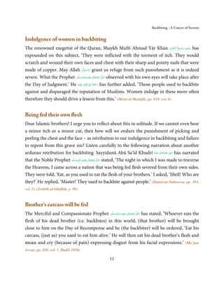 Backbiting - A Cancer of Society


Indulgence of women in backbiting
The renowned exegetist of the Quran, Shaykh Muftī Ahmad Yār Khān ‫ ﻋـﻠَﻴْﻪ  رﺣـﻤﺔ  اﻟْـﺤﻨَّﺎن‬has          ِ َ
                                                                                             ْ َ ُ َ ْ َ
expounded on this subject, ‘They were inflicted with the torment of itch. They would
scratch and wound their own faces and chest with their sharp and pointy nails that were
                                   َّ َ ّ َ
made of copper. May Allah ‫ ﻋﺰَوﺟﻞ‬grant us refuge from such punishment as it is indeed
                                        َ
                           َّ ‫َﻠَﻴﻪ واٰﻟِﻪ وﺳﻠ‬ʋ ‫ اﷲ ﺗَﻌَﺎﱃ‬ʄ‫ ﺻ‬observed with his own eyes will take place after
severe. What the Prophet ‫َ َّ ُ ٰ ْ َ َ َ ﻢ‬
                                  ٖ ِ

                                      ٰ ِ ُ َْ َ
the Day of Judgment.’ He ‫َﻠَﻴْﻪ‬ʋ  ‫ رﲪﺔ  اﷲ  ﺗَﻌَﺎﱃ‬has further added, ‘Those people used to backbite
against and disparaged the reputation of Muslims. Women indulge in these more often
therefore they should drive a lesson from this.’ (Mirāt-ul Manājīḥ, pp. 619, vol. 6)


Being fed their own flesh
Dear Islamic brothers! I urge you to reflect about this in solitude. If we cannot even bear
a minor itch or a minor cut, then how will we endure the punishment of picking and
peeling the chest and the face – as retribution to our indulgence in backbiting and failure
to repent from this grave sin? Listen carefully to the following narration about another
                                                                                                ِ
arduous retribution for backbiting. Sayyidunā Abū Sa’īd Khudrī ‫  اﷲ  ﺗَﻌَﺎﱃ  ﻋـﻨْﻪ‬ʝ‫ ر‬has narrated
                                                                                       ُ َ ٰ ُ َ َ

that the Noble Prophet ‫َﻠَﻴْﻪ واٰﻟ ِٖﻪ وﺳﻠَّﻢ‬ʋ ‫ اﷲ ﺗَﻌَﺎﱃ‬ʄ‫ ﺻ‬stated, ‘The night in which I was made to traverse
                           َ َ َ
                                       ِ       ٰ ُ َّ َ

the Heavens, I came across a nation that was being fed flesh severed from their own sides.
They were told, ‘Eat, as you used to eat the flesh of your brothers.’ I asked, ‘Jibrīl! Who are
they?’ He replied, ‘Master! They used to backbite against people.’ (Dalail-un-Nabuwwa, pp. 393,
vol. 2); (Tanbīh-ul-Ghāfilīn, p. 86)



Brother’s carcass will be fed
The Merciful and Compassionate Prophet ‫َﻠَﻴْﻪ  واٰﻟ ِٖﻪ  وﺳﻠَّﻢ‬ʋ  ‫  اﷲ  ﺗَﻌَﺎﱃ‬ʄ‫ ﺻ‬has stated, ‘Whoever eats the
                                                ََ َ
                                                         ِ        ٰ ُ َّ َ

flesh of his dead brother (i.e. backbites) in this world, (that brother) will be brought
close to him on the Day of Recompense and he (the backbiter) will be ordered, ‘Eat his
carcass, (just as) you used to eat him alive.’ He will then eat his dead brother’s flesh and
moan and cry (because of pain) expressing disgust from his facial expressions.’ (Mu’jam
Awsaṭ, pp. 450, vol. 1, Ḥadīš 1656)

                                                     11
 
