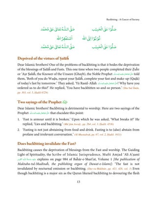 Backbiting - A Cancer of Society


                          ٰ ٰ       ٰ
                     ‫ ﻣﺤﻤﺪ‬Ơ‫ ﻋ‬ƕ‫ اﻟـﻠـﻪ ﺗﻌﺎ‬Ơ‫ﺻ‬                        ۡ ْ       ۡ
                                                                  ‫ اﻟﺤﺒﻴﺐ‬Ơ‫ﺻﻠﻮا ﻋ‬
                                       ْ ْ                       ْ ْ
                                   ‫اﺳﺘﻐﻔﺮاﷲ‬               ‫ اﷲ‬ƕ‫ﺗﻮﺑﻮا ا‬
                          ٰ ٰ       ٰ
                     ‫ ﻣﺤﻤﺪ‬Ơ‫ ﻋ‬ƕ‫ اﻟـﻠـﻪ ﺗﻌﺎ‬Ơ‫ﺻ‬                        ۡ ْ       ۡ
                                                                  ‫ اﻟﺤﺒﻴﺐ‬Ơ‫ﺻﻠﻮا ﻋ‬


Deprived of the virtues of Ṣalāĥ
Dear Islamic brothers! One of the problems of backbiting is that it bodes the deprivation
of the blessings of Ṣalāĥ and Fasts. This one time when two people completed their Ẓuĥr
or ‘Aṣr Ṣalāĥ, the Knower of the Unseen (Ghayb), the Noble Prophet ‫َﻠَﻴْﻪ واٰﻟ ِٖﻪ وﺳﻠَّﻢ‬ʋ ‫ اﷲ ﺗَﻌَﺎﱃ‬ʄ‫ ﺻ‬told
                                                                                             َ َ َ
                                                                                                   ِ ٰ ُ َّ َ
them, ‘Both of you do Wuḍu, repeat your Ṣalāĥ, complete your fast and make-up (Qaḍā)
of today’s fast by tomorrow.’ They asked, ‘Yā Rasūl-Allah ‫َﻠَﻴْﻪ واٰﻟ ِٖﻪ وﺳﻠَّﻢ‬ʋ ‫ اﷲ ﺗَﻌَﺎﱃ‬ʄ‫ !ﺻ‬Why have you
                                                              َ َ َ
                                                                          ِ       ٰ ُ َّ َ
ordered us to do this?’ He replied, ‘You have backbitten so-and-so person.’ (Shu’bul Īmān,
pp. 303, vol. 5, Ḥadiš 6729)


Two sayings of the Prophet
Dear Islamic brothers! Backbiting is detrimental to worship. Here are two sayings of the
Prophet ‫َﻠَﻴْﻪ واٰﻟ ِٖﻪ وﺳﻠَّﻢ‬ʋ ‫ اﷲ ﺗَﻌَﺎﱃ‬ʄ‫ ﺻ‬that elucidate this point:
            ََ َ
                        ِ       ٰ ُ َّ َ

1. ‘Fast is armour until it is broken.’ Upon which he was asked, ‘What breaks it?’ He
   replied, ‘Lies and backbiting.’ (Mū’jām Awsāṭ , pp. 264 ,vol. 3, Ḥadiš. 4536)
2. ‘Fasting is not just abstaining from food and drink. Fasting is to (also) abstain from
   profane and irrelevant conversation.’ (Al-Mustadrak, pp. 67, vol. 2, Ḥadiš. 1611)

Does backbiting invalidate the Fast?
Backbiting causes the deprivation of blessings from the Fast and worship. The Guiding
Light of Spirituality, the Scribe of Islamic Jurisprudence, Muftī Amjad ‘Alī A’ẓamī
 ِ َ ِ            ُ َ ْ َ ِ َ
‫ـﻪ اﻟـۡﻘـﻮی‬ȹ‫ ﻋـﻠَﻴْﻪ  رﺣـﻤﺔ  اﻟـﻠ‬explains on page 984 of Baĥār-e-Sharī’at, Volume 1 [the publication of

Maktaba-tul-Madīnaĥ, the publishing organ of Dawat-e-Islami]: ‘The fast is not
invalidated by nocturnal emission or backbiting. (Dur-ru-Mukhtār, pp. 421, 428, vol. 3) Even
though backbiting is a major sin as the Quran likened backbiting to devouring the flesh

                                                     13
 