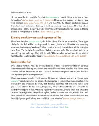 Backbiting - A Cancer of Society


of your dead brother and the Prophet ‫َﻠَﻴْﻪ  واٰﻟ ِٖﻪ  وﺳﻠَّﻢ‬ʋ  ‫  اﷲ  ﺗَﻌَﺎﱃ‬ʄ‫ ﺻ‬classified it as a sin ‘worse than
                                                ََ  َ
                                                       ِ        ٰ ُ         َّ َ

fornication.’ (Mū’jām Awsāṭ , pp. 63, vol. 5, Ḥadiš 6590) However, the blessings are taken away
from the fast. (Bahar-e-Sharī’at, pp. 984, vol. 1) On page 996, the Sheikh has further added,
‘Sinful acts such as lies, tale-bearing, backbiting, abusing, vulgarism, and hurting others
are generally Ḥarām, moreover, whilst observing fast these acts are even worse and bring
a sense of repugnance to the fast.’ (Bahar-e-Sharī’at, pp. 996, vol. 1)

Running amuck between scorching water and fire
The Noble Prophet ‫َﻠَﻴْﻪ  واٰﻟ ِٖﻪ  وﺳﻠَّﻢ‬ʋ  ‫  اﷲ  ﺗَﻌَﺎﱃ‬ʄ‫ ,ﺻ‬the Sulṭān of the Worlds has warned us, ‘Four types
                       َ َ َ
                                    ِ        ٰ ُ َّ َ

of dwellers in Hell will be running amuck between Ḥāmīm and Jāḥīm (i.e. the scorching
water and fire) seeking Weal and Šoūbūr (i.e. destruction). One of them will be eating his
own flesh. The hell-dwellers will say, ‘What is wrong with this wretched soul, he is
intensifying our suffering.’ They will be told, ‘This wretched person used to eat others’
flesh (backbite) and was a tale-bearer.’ (Żammūl-Ghībaĥ-li-ibn-e-Abid-Dunyā, 1426, pp. 89, Ḥadīš 49)

Quintessential fear
Dear Islamic brothers! Alas, the arduous torment of Hell! It is imperative that we distance
ourselves from backbiting and sins or else we will face extreme hardship. We should have
remorse and fear because of our sins. Here is a parable that explains tremendous fear that
our righteous predecessors possessed:
‘Once a caravan of ‘Ābidīn (righteous worshippers) set out on a journey. Sayyidunā ‘Aṭṭa
        ٰ ِ ُ َْ َ
‫َﻠَﻴْﻪ‬ʋ ‫ رﲪﺔ اﷲ ﺗَﻌَﺎﱃ‬was also a part of the group. Their diligence in worship had caused sunken eyes,

swollen feet and weakness. So weak, that it looked as if they had just come out of their
graves. One of them fainted during the journey. Despite the fact that it was very cold, he
started sweating out of fear. When he regained consciousness, people asked him about the
cause of his perspiration, to which he replied, ‘When I crossed this area, the sin that I had
once committed here came to my mind and an intense fear of the accountability on the
Day of Judgment prickled my heart and I lost consciousness.’ (Iḥyā-ul-‘Ulūm, pp. 229 ,vol. 4)

                                   Kisī kī khāmīyān daīkĥay na mayrī ankĥayn aur
                                                                         َّ َ ّ َ
                               Karay zabān na ‘aybūon ka tażkiraĥ Yā Rab ‫ﻋﺰَوﺟﻞ‬
                                                                              َ



                                                        14
 