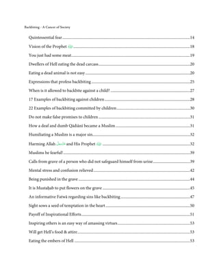 Backbiting - A Cancer of Society


   Quintessential fear ...............................................................................................................................14

   Vision of the Prophet                   ....................................................................................................................18

   You just had some meat ......................................................................................................................19

   Dwellers of Hell eating the dead carcass ...........................................................................................20
   Eating a dead animal is not easy ........................................................................................................20

   Expressions that profess backbiting ..................................................................................................25

   When is it allowed to backbite against a child? ...............................................................................27

   17 Examples of backbiting against children .....................................................................................28
   22 Examples of backbiting committed by children .........................................................................30
   Do not make false promises to children ...........................................................................................31
   How a deaf and dumb Qādiānī became a Muslim ..........................................................................31

   Humiliating a Muslim is a major sin.................................................................................................32
                 َّ َ ّ
   Harming Allah ‫ ﻋَﺰَوﺟﻞ‬and His Prophet                               .......................................................................................32
                      َ

   Muslims be fearful! ..............................................................................................................................39

   Calls from grave of a person who did not safeguard himself from urine .....................................39
   Mental stress and confusion relieved ................................................................................................42
   Being punished in the grave ...............................................................................................................44
   It is Mustaḥab to put flowers on the grave .......................................................................................45

   An informative Fatwā regarding sins like backbiting .....................................................................47
   Sight sows a seed of temptation in the heart ....................................................................................50
   Payoff of Inspirational Efforts ............................................................................................................51
   Inspiring others is an easy way of amassing virtues ........................................................................53
   Will get Hell’s food & attire ................................................................................................................53
   Eating the embers of Hell ...................................................................................................................53
 