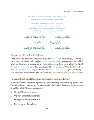 Backbiting - A Cancer of Society


                                                                       َّ َ ّ َ
                           Tu lay na ḥashr mayn ‘Aṭṭār kay ‘amal Maulā ‫ﻋﺰَوﺟﻞ‬
                                                                            َ
                                                                      َّ َ ّ َ
                               Bilā ḥisāb hī tu is ko bakhshnā Yā Rab ‫ﻋﺰَوﺟﻞ‬
                                                                           َ

                                          َّ َ ّ َ
                               Allah ‫ ,ﻋﺰَوﺟﻞ‬may I never see others’ deficiency
                                               َ
                                   Nor may I ever talk about their frailty
                                   َّ َ ّ َ
                            Allah ‫ ,ﻋﺰَوﺟﻞ‬on the scales don’t weigh ‘Aṭṭār’s deeds
                                        َ
                              May he be forgiven without any accountability


                          ٰ ٰ       ٰ
                     ‫ ﻣﺤﻤﺪ‬Ơ‫ ﻋ‬ƕ‫ اﻟـﻠـﻪ ﺗﻌﺎ‬Ơ‫ﺻ‬                         ۡ ْ       ۡ
                                                                   ‫ اﻟﺤﺒﻴﺐ‬Ơ‫ﺻﻠﻮا ﻋ‬
                                       ْ ْ                        ْ ْ
                                   ‫اﺳﺘﻐﻔﺮاﷲ‬                ‫ اﷲ‬ƕ‫ﺗﻮﺑﻮا ا‬
                          ٰ ٰ       ٰ
                     ‫ ﻣﺤﻤﺪ‬Ơ‫ ﻋ‬ƕ‫ اﻟـﻠـﻪ ﺗﻌﺎ‬Ơ‫ﺻ‬                         ۡ ْ       ۡ
                                                                   ‫ اﻟﺤﺒﻴﺐ‬Ơ‫ﺻﻠﻮا ﻋ‬


You devoured your brother’s flesh
                                                                                         ِ
The Companion Sayyidunā ‘Abdullah-bin-Mas’ūd ‫  اﷲ  ﺗَﻌَﺎﱃ  ﻋـﻨْﻪ‬ʝ‫ ر‬has narrated, ‘We were in
                                                                           ُ َ ٰ ُ َ َ
the noble court of the Holy Prophet ‫َﻠَﻴْﻪ  واٰﻟ ِٖﻪ  وﺳﻠَّﻢ‬ʋ  ‫  اﷲ  ﺗَﻌَﺎﱃ‬ʄ‫ ﺻ‬when a person stood up and left.
                                                              َ َ َ
                                                                    ِ ٰ ُ   َّ َ

After his departure, a person started backbiting against him, upon which the Noble
Prophet ‫َﻠَﻴْﻪ واٰﻟ ِٖﻪ وﺳﻠَّﻢ‬ʋ ‫ اﷲ ﺗَﻌَﺎﱃ‬ʄ‫ ﺻ‬said, ‘Pick your teeth.’ The person asked, ‘Why should I pick my
            َ َ َ
                        ِ       ٰ ُ َّ َ

teeth as I have not eaten any meat?’ The Prophet ‫َﻠَﻴْﻪ  واٰﻟ ِٖﻪ  وﺳﻠَّﻢ‬ʋ  ‫  اﷲ  ﺗَﻌَﺎﱃ‬ʄ‫ ﺻ‬replied, ‘Indeed you
                                                                                 َ َ َ
                                                                                       ِ   ٰ ُ َّ َ

have eaten your brother’s flesh (you slandered him).’ (Mū’jam Kabīr, pp. 102, vol. 10, Ḥadīš. 10092)


16 Examples of backbiting when one departs from a gathering
When some people leave from a gathering, others often slip into backbiting against them.
They should learn a lesson from the aforementioned narration. Here are some expressions
of backbiting listed to serve as examples:
1.   Good riddance, he is gone!
2.   We were bored in his company.
3.   He argues just for the heck of it.

4.   It is his way or the highway.

                                                      15
 