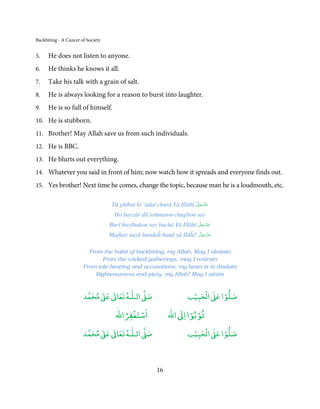 Backbiting - A Cancer of Society


5.    He does not listen to anyone.
6.    He thinks he knows it all.
7.    Take his talk with a grain of salt.
8.    He is always looking for a reason to burst into laughter.
9.    He is so full of himself.
10. He is stubborn.

11. Brother! May Allah save us from such individuals.

12. He is BBC.
13. He blurts out everything.

14. Whatever you said in front of him; now watch how it spreads and everyone finds out.

15. Yes brother! Next time he comes, change the topic, because man he is a loudmouth, etc.

                                                                       َّ َ ّ َ
                                    Tū ghībat kī ‘ādat churā Yā Illāhī ‫ﻋﺰَوﺟﻞ‬
                                                                            َ
                                     Ho bayzār dīl tohmaton chuglion say
                                                                      َّ َ ّ َ
                                   Burī bayṫhakon say bachā Yā Illāhī ‫ﻋﺰَوﺟﻞ‬
                                                                           َ
                                                                     َّ َ ّ َ
                                   Mujhay nayk bandaĥ banā yā Ilāĥī! ‫ﻋﺰَوﺟﻞ‬
                                                                          َ


                         From the habit of backbiting, my Allah, May I abstain
                              From the wicked gatherings, may I restrain
                       From tale-bearing and accusations, my heart is in disdain
                           Righteousness and piety, my Allah! May I attain


                            ٰ ٰ       ٰ
                       ‫ ﻣﺤﻤﺪ‬Ơ‫ ﻋ‬ƕ‫ اﻟـﻠـﻪ ﺗﻌﺎ‬Ơ‫ﺻ‬                         ۡ ْ       ۡ
                                                                     ‫ اﻟﺤﺒﻴﺐ‬Ơ‫ﺻﻠﻮا ﻋ‬
                                         ْ ْ                        ْ ْ
                                     ‫اﺳﺘﻐﻔﺮاﷲ‬                ‫ اﷲ‬ƕ‫ﺗﻮﺑﻮا ا‬
                            ٰ ٰ       ٰ
                       ‫ ﻣﺤﻤﺪ‬Ơ‫ ﻋ‬ƕ‫ اﻟـﻠـﻪ ﺗﻌﺎ‬Ơ‫ﺻ‬                         ۡ ْ       ۡ
                                                                     ‫ اﻟﺤﺒﻴﺐ‬Ơ‫ﺻﻠﻮا ﻋ‬



                                                        16
 