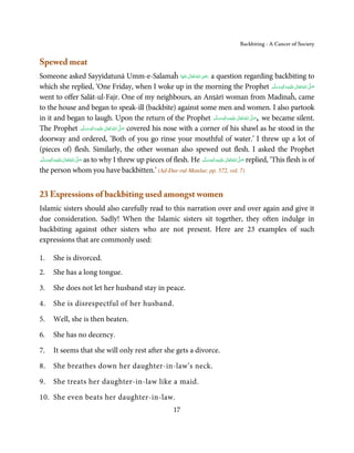 Backbiting - A Cancer of Society


Spewed meat
                                                                               ِ
Someone asked Sayyidatunā Umm-e-Salamaĥ ‫ اﷲ ﺗَﻌَﺎﱃ ﻋﻨْﻬَﺎ‬ʝ‫ ر‬a question regarding backbiting to
                                                                        َ ٰ ُ َ َ
which she replied, ‘One Friday, when I woke up in the morning the Prophet ‫َﻠَﻴْﻪ واٰﻟ ِٖﻪ وﺳﻠَّﻢ‬ʋ ‫ اﷲ ﺗَﻌَﺎﱃ‬ʄ‫ﺻ‬            ََ َ
                                                                                                                               ِ  ٰ ُ َّ َ

went to offer Salāt-ul-Fajr. One of my neighbours, an Anṣārī woman from Madinaĥ, came
to the house and began to speak-ill (backbite) against some men and women. I also partook
in it and began to laugh. Upon the return of the Prophet ‫َﻠَﻴْﻪ واٰﻟ ِٖﻪ وﺳﻠَّﻢ‬ʋ  ‫ اﷲ ﺗَﻌَﺎﱃ‬ʄ‫ ,ﺻ‬we became silent.
                                                                                          ََ َ
                                                                                                     ِ      ٰ ُ َّ َ
The Prophet ‫َﻠَﻴْﻪ  واٰﻟ ِٖﻪ  وﺳﻠَّﻢ‬ʋ  ‫  اﷲ  ﺗَﻌَﺎﱃ‬ʄ‫ ﺻ‬covered his nose with a corner of his shawl as he stood in the
                                    ََ َ
                                         ِ ٰ ُ َّ َ
doorway and ordered, ‘Both of you go rinse your mouthful of water.’ I threw up a lot of
(pieces of) flesh. Similarly, the other woman also spewed out flesh. I asked the Prophet
‫َﻠَﻴْﻪ واٰﻟِﻪ وﺳﻠَّﻢ‬ʋ ‫ اﷲ ﺗَﻌَﺎﱃ‬ʄ‫ ﺻ‬as to why I threw up pieces of flesh. He ‫َﻠَﻴْﻪ واٰﻟِﻪ وﺳﻠَّﻢ‬ʋ ‫ اﷲ ﺗَﻌَﺎﱃ‬ʄ‫ ﺻ‬replied, ‘This flesh is of
       ٖ ِ
    ََ َ              ٰ ُ َّ َ                                                     ٖ ِ
                                                                                 ََ َ             ٰ ُ َّ َ

the person whom you have backbitten.’ (Ad-Dur-rul-Manšur, pp. 572, vol. 7)


23 Expressions of backbiting used amongst women
Islamic sisters should also carefully read to this narration over and over again and give it
due consideration. Sadly! When the Islamic sisters sit together, they often indulge in
backbiting against other sisters who are not present. Here are 23 examples of such
expressions that are commonly used:

1.    She is divorced.
2.    She has a long tongue.

3.    She does not let her husband stay in peace.

4.    She is disrespectful of her husband.

5.    Well, she is then beaten.

6.    She has no decency.

7.    It seems that she will only rest after she gets a divorce.

8.    She breathes down her daughter-in-law’s neck.

9.    She treats her daughter-in-law like a maid.

10. She even beats her daughter-in-law.
                                                                   17
 