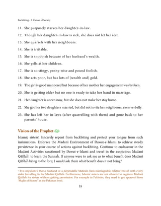 Backbiting - A Cancer of Society


11. She purposely starves her daughter-in-law.

12. Though her daughter-in-law is sick, she does not let her rest.

13. She quarrels with her neighbours.

14. She is irritable.

15. She is snobbish because of her husband’s wealth.

16. She yells at her children.

17. She is so stingy, penny-wise and pound foolish.

18. She acts poor, but has lots of (wealth and) gold.

19. The girl is good mannered but because of her mother her engagement was broken.

20. She is getting older but no one is ready to take her hand in marriage.

21. Her daughter is a teen now, but she does not make her stay home.

22. She got her two daughters married, but did not invite her neighbours, even verbally.

23. She has left her in-laws (after quarrelling with them) and gone back to her
    parents’ house.


Vision of the Prophet
Islamic sisters! Sincerely repent from backbiting and protect your tongue from such
insinuations. Embrace the Madanī Environment of Dawat-e-Islami to achieve steady
persistence in your course of actions against backbiting. Continue to endeavour in the
Madanī Activities sanctioned by Dawat-e-Islami and travel in the auspicious Madanī
Qāfilaĥ1 to learn the Sunnaĥ. If anyone were to ask me as to what benefit does Madanī
Qāfilaĥ bring to the fore; I would ask them what benefit does it not bring?

1 It is imperative that a husband or a dependable Maḥram (non-marriageable relative] travel with every
sister travelling in the Madanī Qāfilaĥ. Furthermore, Islamic sisters are not allowed to organize Madanī
Qāfilaĥ for sisters without getting permission. For example in Pakistan, they need to get approval from
‘Majlis of Sisters” at the Pakistan level.

                                                  18
 