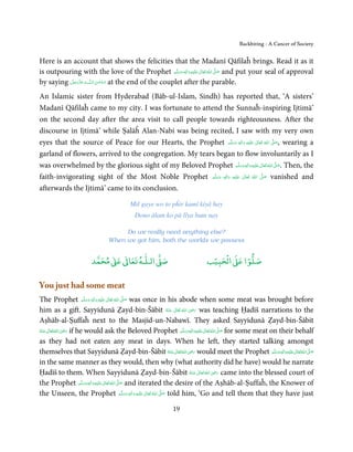 Backbiting - A Cancer of Society


Here is an account that shows the felicities that the Madanī Qāfilaĥ brings. Read it as it
is outpouring with the love of the Prophet ‫َﻠَﻴْﻪ  واٰﻟ ِٖﻪ  وﺳﻠ َّﻢ‬ʋ  ‫  اﷲ  ﺗَﻌَﺎﱃ‬ʄ‫ ﺻ‬and put your seal of approval
                                                          َ َ َ
                                                                ِ      ٰ ُ َّ َ

by saying ‫ﻪ ﻋﺰَوﺟﻞ‬ˠȹ ‫ ﺳـﺒْﺤـﻦ اﻟـﻠ‬at the end of the couplet after the parable.
          ّ َ َ ّ َ       َ ٰ ُ

An Islamic sister from Hyderabad (Bāb-ul-Islam, Sindh) has reported that, ‘A sisters’
Madanī Qāfilaĥ came to my city. I was fortunate to attend the Sunnaĥ-inspiring Ijtimā’
on the second day after the area visit to call people towards righteousness. After the
discourse in Ijtimā’ while Ṣalāĥ Alan-Nabi was being recited, I saw with my very own
eyes that the source of Peace for our Hearts, the Prophet ‫َﻠَﻴْﻪ  واٰﻟ ِٖﻪ  وﺳﻠَّﻢ‬ʋ  ‫  اﷲ  ﺗَﻌَﺎﱃ‬ʄ‫ ,ﺻ‬wearing a
                                                                       ََ      َ
                                                                                   ِ      ٰ       ُ
                                                                                                    َّ َ

garland of flowers, arrived to the congregation. My tears began to flow involuntarily as I
was overwhelmed by the glorious sight of my Beloved Prophet ‫َﻠَﻴْﻪ واٰﻟ ِٖﻪ وﺳﻠَّﻢ‬ʋ ‫ اﷲ ﺗَﻌَﺎﱃ‬ʄ‫ .ﺻ‬Then, the
                                                                             ََ َ
                                                                                      ِ     ٰ ُ َّ َ

faith-invigorating sight of the Most Noble Prophet ‫َﻠَﻴْﻪ  واٰﻟ ِٖﻪ  وﺳﻠَّﻢ‬ʋ  ‫  اﷲ  ﺗَﻌَﺎﱃ‬ʄ‫ ﺻ‬vanished and
                                                          َ َ     َ
                                                                     ِ           ٰ      ُ
                                                                                             َّ َ

afterwards the Ijtimā’ came to its conclusion.

                                         Mil gaye wo to pĥir kamī kiyā hay
                                           Dono ālam ko pā līya hum nay

                                    Do we really need anything else?
                               When we got him, both the worlds we possess


                            ٰ ٰ       ٰ
                       ‫ ﻣﺤﻤﺪ‬Ơ‫ ﻋ‬ƕ‫ اﻟـﻠـﻪ ﺗﻌﺎ‬Ơ‫ﺻ‬                               ۡ ْ       ۡ
                                                                           ‫ اﻟﺤﺒﻴﺐ‬Ơ‫ﺻﻠﻮا ﻋ‬

You just had some meat
The Prophet ‫َﻠَﻴْﻪ  واٰﻟ ِٖﻪ وﺳﻠَّﻢ‬ʋ  ‫  اﷲُ  ﺗَﻌَﺎﱃ‬ʄ‫ ﺻ‬was once in his abode when some meat was brought before
                            ََ َ
                                 ِ     ٰ           َّ َ
                                                                                     ِ
him as a gift. Sayyidunā Ẓayd-bin-Šābit ‫  اﷲ  ﺗَﻌَﺎﱃ  ﻋـﻨْﻪ‬ʝ‫ ر‬was teaching Ḥadīš narrations to the
                                                                       ُ َ ٰ ُ َ َ
Aṣhāb-al-Ṣuffaĥ next to the Masjid-un-Nabawī. They asked Sayyidunā Ẓayd-bin-Šābit
                  ِ
‫ اﷲُ ﺗَﻌَﺎﱃ ﻋـﻨْﻪ‬ʝ‫ ر‬if he would ask the Beloved Prophet ‫َﻠَﻴْﻪ واٰﻟِﻪ وﺳﻠَّﻢ‬ʋ ‫ اﷲُ ﺗَﻌَﺎﱃ‬ʄ‫ ﺻ‬for some meat on their behalf
                                                                                 ٖ ِ          َّ َ
ُ َ ٰ            َ َ                                                          ََ َ      ٰ
as they had not eaten any meat in days. When he left, they started talking amongst
                                                                                   ِ
themselves that Sayyidunā Ẓayd-bin-Šābit ‫ اﷲُ ﺗَﻌَﺎﱃ ﻋَـﻨْﻪ‬ʝ‫ ر‬would meet the Prophet ‫َﻠَﻴْﻪ واٰﻟ ِٖﻪ وﺳﻠَّﻢ‬ʋ ‫ اﷲُ ﺗَﻌَﺎﱃ‬ʄ‫ﺻ‬
                                                                                                                 ِ      َّ َ
                                                                         ُ ٰ    َ َ                         ََ َ   ٰ
in the same manner as they would, then why (what authority did he have) would he narrate
                                                                                           ِ
Ḥadīš to them. When Sayyidunā Ẓayd-bin-Šābit ‫ اﷲ ﺗَﻌَﺎﱃ ﻋـﻨْﻪ‬ʝ‫ ر‬came into the blessed court of
                                                                                  ُ َ ٰ ُ َ َ
the Prophet ‫َﻠَﻴْﻪ واٰﻟ ِٖﻪ وﺳﻠَّﻢ‬ʋ ‫ اﷲ ﺗَﻌَﺎﱃ‬ʄ‫ ﺻ‬and iterated the desire of the Aṣhāb-al-Ṣuffaĥ, the Knower of
                         َ َ َ
                               ِ    ٰ ُ َّ َ

the Unseen, the Prophet ‫َﻠَﻴْﻪ  واٰﻟ ِٖﻪ  وﺳﻠَّﻢ‬ʋ  ‫  اﷲ  ﺗَﻌَﺎﱃ‬ʄ‫ ﺻ‬told him, ‘Go and tell them that they have just
                                                      َ َ َ
                                                            ِ ٰ ُ َّ َ

                                                            19
 