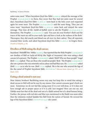 Backbiting - A Cancer of Society


eaten some meat.’ When Sayyidunā Ẓayd-bin-Šābit ‫ اﷲُ ﺗَﻌَﺎﱃ ﻋـﻨْﻪ‬ʝ‫ ر‬relayed the message of the  ِ
                                                                                         ُ َ ٰ َ َ
Prophet ‫َﻠَﻴْﻪ  واٰﻟ ِٖﻪ  وﺳﻠَّﻢ‬ʋ  ‫  اﷲ  ﺗَﻌَﺎﱃ‬ʄ‫ ﺻ‬to them, they swore that they had not eaten meat for several
            َ َ        َ
                          ِ        ٰ ُ         َّ َ
                                                                          ِ
days. Sayyidunā Ẓayd-bin-Šābit ‫  اﷲ  ﺗَﻌَﺎﱃ  ﻋـﻨْﻪ‬ʝ‫ ر‬went back to the holy court and requested
                                                            ُ َ ٰ ُ َ َ
again for some meat. The Prophet ‫َﻠَﻴْﻪ  واٰﻟ ِٖﻪ  وﺳﻠَّﻢ‬ʋ  ‫  اﷲ  ﺗَﻌَﺎﱃ‬ʄ‫ ﺻ‬said the same thing, ‘They just ate
                                                                  َ َ  َ
                                                                            ِ  ٰ ُ  َّ َ
                                                                                       ِ
some meat.’ Sayyidunā Ẓayd-bin-Šābit ‫  اﷲ  ﺗَﻌَﺎﱃ  ﻋـﻨْﻪ‬ʝ‫ ر‬came back and relayed the same
                                                                         ُ َ ٰ   ُ َ َ
message. That time all the Aṣhāb-al-Ṣuffaĥ went to ask the Prophet ‫َﻠَﻴْﻪ  واٰﻟ ِٖﻪ  وﺳﻠَّﻢ‬ʋ  ‫  اﷲ  ﺗَﻌَﺎﱃ‬ʄ‫ﺻ‬ َ َ َ
                                                                                                                   ِ ٰ ُ
                                                                                                                         َّ َ

themselves. The Prophet ‫َﻠَﻴْﻪ  واٰﻟ ِٖﻪ  وﺳﻠَّﻢ‬ʋ  ‫  اﷲ  ﺗَﻌَﺎﱃ‬ʄ‫ ﺻ‬said, ‘You just ate your brother’s flesh and the
                                                    َ َ َ
                                                          ِ   ٰ ُ َّ َ

traces of the meat are still in your teeth. Spit and have a look at the redness of the flesh.’
Thereupon, they did exactly and blood was all over (in their saliva). They all repented,
recanted their words, and asked Sayyidunā Ẓayd-bin-Šābit ‫  اﷲُ  ﺗَﻌَﺎﱃ  ﻋـﻨْﻪ‬ʝ‫ ر‬to forgive them.          ِ
                                                                                                   ُ َ ٰ َ َ
(Tanbīh-ul-Ghāfilīn, p. 86)


Dwellers of Hell eating the dead carcass
                                                            ِ
Sayyidunā ‘Abdullāĥ-bin-‘Abbās ‫ اﷲ ﺗَﻌَﺎﱃ ﻋﻨْﻬَﻤﺎ‬ʝ‫ ر‬has reported that the Holy Prophet ‫َﻠَﻴْﻪ واٰﻟ ِٖﻪ وﺳﻠَّﻢ‬ʋ ‫ اﷲ ﺗَﻌَﺎﱃ‬ʄ‫ﺻ‬   ِ  ٰ ُ َّ َ
                                               َ َ ٰ ُ َ َ                                                           ََ َ
saw dwellers of Hell on Layla-tul-Mi’rāj (the Night of Ascension) who were eating a dead
carcass (of a person). The Prophet ‫َﻠَﻴْﻪ واٰﻟ ِٖﻪ وﺳﻠَّﻢ‬ʋ ‫ اﷲُ ﺗَﻌَﺎﱃ‬ʄ‫ ﺻ‬asked, ‘Jibrīl! Who are these people?’ Angel
                                                   ََ َ
                                                          ِ    ٰ        َّ َ

Jibrīl ‫ ﻋـﻠَﻴْـﻪ اﻟـﺴـﻼم‬replied, ‘They are those who would eat peoples’ flesh.’ The Prophet ‫َﻠَﻴْﻪ واٰﻟ ِٖﻪ وﺳﻠَّﻢ‬ʋ ‫ اﷲ ﺗَﻌَﺎﱃ‬ʄ‫ﺻ‬
        َ َّ ِ َ                                                                                                     ََ َ
                                                                                                                            ِ   ٰ ُ َّ َ
also saw a person who was extremely red in colour and had blue eyes. He ‫َ َّ ُ َ ٰ َ ْ ِ َ ﻪ وﺳﻠَّﻢ‬   ٖ ِ ‫ﻠَﻴﻪ واٰﻟ‬ʋ ‫ اﷲ ﺗَﻌﺎﱃ‬ʄ‫ ﺻ‬asked
                                                                                                   ََ
         َ َّ ِ َ                                     َ َّ ِ َ
Jibrīl ‫ ﻋـﻠَﻴْـﻪ  اﻟـﺴـﻼم‬as to who he was. Jibrīl ‫ ﻋـﻠَﻴْـﻪ  اﻟـﺴـﻼم‬replied, ‘He is the one who severed the legs of
                                                                             َّ ِ َ
the she-camel of Prophet Sayyidunā Ṣāliḥ ‫( ’.ﻋـﻠَﻴْـﻪ  اﻟـﺼﻠٰﻮة ُ  واﻟـﺴﻼم‬Musnad Imām Aḥmad, pp. 553, vol. 1,
                                                                      َ َّ َ
Ḥadiš. 2324)


Eating a dead animal is not easy
Dear Islamic brothers! Backbiting seems very easy but keep this in mind that eating a
dead carcass in Hell will not be easy by any means. One cannot consume goat’s fresh raw
meat. Sometimes we do not feel like eating meat if it is not well done, or if it does not
have enough salt or proper spices or if it is cold. Just imagine! How can one eat, not
Żabīḥā meat but that of the dead and not of a Ḥalāl animal but of a dead human being.
Further, the person with red skin and blue eyes mentioned in the Ḥadīš was none other
than the infamous wicked Qaddār-bin-Šālif from the nation of Šamūd. He severed the
                               َ َّ َ       َّ ِ َ َ
legs of the Sayyidunā Ṣāliḥ’s ‫ٰ  ﻧَﺒِـﻴِّـﻨَﺎ و ﻋـﻠَﻴْـﻪ اﻟـﺼﻠٰﻮة ُ واﻟـﺴﻼم‬ʄ‫ ﻋـ‬she-camel.
                                                                             َ




                                                                  20
 