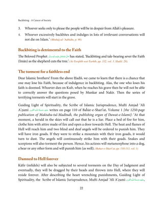 Backbiting - A Cancer of Society


3.    Whoever seeks only to please the people will be in despair from Allah’s pleasure.
4.    Whoever excessively backbites and indulges in lots of irrelevant conversations will
      not die on Islam.’ (Minhāj-ul-‘Aābidīn, p. 98)

Backbiting is detrimental to the Faith
The Beloved Prophet ‫َﻠَﻴْﻪ واٰﻟ ِٖﻪ وﺳﻠَّﻢ‬ʋ ‫ اﷲ ﺗَﻌَﺎﱃ‬ʄ‫ ﺻ‬has stated, ‘Backbiting and tale-bearing sever the Faith
                        َ َ َ
                                    ِ       ٰ ُ َّ َ
(Imān) as the shepherd cuts the tree.’ (At-Targhīb wat-Tarhīb, pp. 332, vol. 3, Ḥadiš. 28).

The torment for a faithless end
Dear Islamic brothers! From the above Ḥadīš, we came to learn that there is a chance that
one may lose his Faith, because of indulgence in backbiting. Alas, the one who loses his
faith is doomed. Whoever dies on Kufr, when he reaches his grave then he will not be able
to correctly answer the questions posed by Munkar and Nakīr. Then the series of
terrifying torments will start in the grave.

Guiding Light of Spirituality, the Scribe of Islamic Jurisprudence, Muftī Amjad ‘Alī
          ِ َ ِ           ُ َ ْ َ ِ َ
A’ẓamī ‫ـﻪ  اﻟـۡﻘـﻮی‬ȹ‫ ﻋـﻠَﻴْﻪ  رﺣـﻤﺔ  اﻟـﻠ‬writes on page 110 of Baĥār-e-Sharī’at, Volume 1 [the 1250-page
publication of Maktaba-tul-Madīnaĥ, the publishing organ of Dawat-e-Islami]: ‘At that
moment, a herald in the skies will call out that he is a liar. Place a bed of fire for him,
clothe him with attire made of fire and open a door towards Hell. The heat and flames of
Hell will reach him and two blind and deaf angels will be ordered to punish him. They
will have iron goads. If they were to strike a mountain with their iron goads, it would
turn to dust. The angels will continuously strike him with their goads. Snakes and
scorpions will also torment the person. Hence, his actions will metamorphose into a dog,
a bear or any other form and will punish him (as well). (Bahar-e-Sharī’at, pp. 110-111, vol. 1)

Damned to Hell forever
Kāfir (infidels) will also be subjected to several torments on the Day of Judgment and
eventually, they will be dragged by their heads and thrown into Hell, where they will
reside forever. After describing the heart wrenching punishments, Guiding Light of
                                                                            ِ َ ِ ُ َ ْ َ ِ َ
Spirituality, the Scribe of Islamic Jurisprudence, Muftī Amjad ‘Alī A’ẓamī ‫ـﻪ اﻟـۡﻘـﻮی‬ȹ‫,ﻋـﻠَﻴْﻪ رﺣـﻤﺔ اﻟـﻠ‬

                                                       22
 