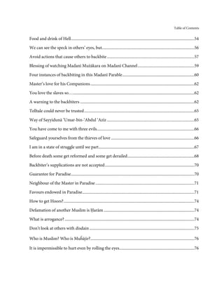 Table of Contents


Food and drink of Hell ........................................................................................................................54

We can see the speck in others’ eyes, but..........................................................................................56
Avoid actions that cause others to backbite .....................................................................................57

Blessing of watching Madanī Mużākara on Madanī Channel .......................................................59

Four instances of backbiting in this Madanī Parable ......................................................................60

Master’s love for his Companions .....................................................................................................62
You love the slaves so… ......................................................................................................................62
A warning to the backbiters ...............................................................................................................62
Telltale could never be trusted ...........................................................................................................65
Way of Sayyidunā ‘Umar-bin-‘Abdul ‘Azīz .....................................................................................65
You have come to me with three evils...............................................................................................66
Safeguard yourselves from the thieves of love .................................................................................66

I am in a state of struggle until we part .............................................................................................67
Before death some get reformed and some get derailed .................................................................68

Backbiter’s supplications are not accepted .......................................................................................70
Guarantee for Paradise........................................................................................................................70
Neighbour of the Master in Paradise ................................................................................................71

Favours endowed in Paradise.............................................................................................................71
How to get Hoors? ...............................................................................................................................74
Defamation of another Muslim is Ḥarām ........................................................................................74
What is arrogance? ..............................................................................................................................74
Don’t look at others with disdain ......................................................................................................75

Who is Muslim? Who is Mu ājir?.....................................................................................................76
                                            ĥ

It is impermissible to hurt even by rolling the eyes.........................................................................76
 