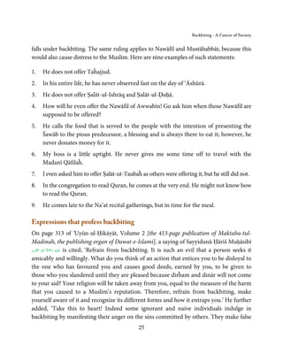 Backbiting - A Cancer of Society


falls under backbiting. The same ruling applies to Nawāfil and Mustāhabbāt, because this
would also cause distress to the Muslim. Here are nine examples of such statements:

1.   He does not offer Taĥajjud.
2.   In his entire life, he has never observed fast on the day of ‘Āshūrā.
3.   He does not offer Ṣalāt-ul-Ishrāq and Ṣalāt-ul-Ḍuḥā.
4.   How will he even offer the Nawāfil of Awwabīn! Go ask him when those Nawāfil are
     supposed to be offered?
5.   He calls the food that is served to the people with the intention of presenting the
     Šawāb to the pious predecessor, a blessing and is always there to eat it; however, he
     never donates money for it.
6.   My boss is a little uptight. He never gives me some time off to travel with the
     Madanī Qāfilaĥ.
7.   I even asked him to offer Ṣalāt-ut-Taubaĥ as others were offering it, but he still did not.
8.   In the congregation to read Quran, he comes at the very end. He might not know how
     to read the Quran.
9.   He comes late to the Na’at recital gatherings, but in time for the meal.

Expressions that profess backbiting
On page 313 of ‘Uyūn-ul-Ḥikāyāt, Volume 2 [the 413-page publication of Maktaba-tul-
Madinah, the publishing organ of Dawat-e-Islami], a saying of Sayyidunā Ḥāriš Muḥāsibī
           ُ ْ َ ِ
‫َﻠَﻴﻪ  رﲪَﺔ  اﷲِ اﻟﻘﻮی‬ʋ is cited, ‘Refrain from backbiting. It is such an evil that a person seeks it
 َِ

amicably and willingly. What do you think of an action that entices you to be disloyal to
the one who has favoured you and causes good deeds, earned by you, to be given to
those who you slandered until they are pleased because dirĥam and dinār will not come
to your aid? Your religion will be taken away from you, equal to the measure of the harm
that you caused to a Muslim’s reputation. Therefore, refrain from backbiting, make
yourself aware of it and recognize its different forms and how it entraps you.’ He further
added, ‘Take this to heart! Indeed some ignorant and naive individuals indulge in
backbiting by manifesting their anger on the sins committed by others. They make false
                                                 25
 