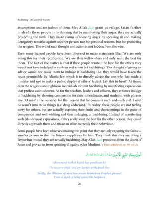 Backbiting - A Cancer of Society


                                                     َّ َ ّ َ
assumptions and are jealous of them. May Allah ‫ ﻋﺰَوﺟﻞ‬grant us refuge. Satan further
                                                          َ
misleads these people into thinking that by manifesting their anger; they are actually
protecting the faith. They make claims of showing anger by speaking ill and making
derogatory remarks against another person, not for personal reasons, but for protecting
the religion. The evil of such thought and action is not hidden from the wise.

Even some learned people have been observed to make statements like, ‘We are only
doing this for their rectification. We are their well-wishers and only want the best for
them.’ The fact of the matter is that if these people wanted the best for the others they
would not have indulged in such an evil action (of backbiting). The thought of giving an
advice would not cause them to indulge in backbiting (i.e. they would have taken the
route permissible by Islamic law which is to directly advise the one who has made a
mistake and not to make a public display of others’ faults). Lay this to heart! At times,
even the religious and righteous individuals commit backbiting by manifesting expressions
that profess astonishment. As for the teachers, leaders and officers, they at times indulge
in backbiting by showing compassion for their subordinates and students; with phrases
like, ‘O man! I feel so sorry for that person that he commits such-and-such evil. I wish
he wasn’t into those things (i.e. drug addiction).’ In reality, these people are not feeling
sorry for others, but are actually exposing their faults and shortcomings in the guise of
compassion and well-wishing and thus indulging in backbiting. Instead of manifesting
such (slanderous) expressions, if they really want the best for the other person, they could
directly approach them and make an effort to rectify their behaviour.

Some people have been observed making this point that they are only exposing the faults to
another person so that the listener supplicates for him. They think that they are doing a
                                                           َّ َ ّ َ
favour but instead they are actually backbiting. May Allah ‫ ﻋﺰَوﺟﻞ‬protect us from the deceit of
                                                                َ
Satan and protect us from speaking-ill against other Muslims.’ (‘Uyūn ul Ḥikāyāt, pp. 38, vol. 2)

                                                                                  ٰ         ۡ ْ           ۡ ۤ
                                                                                           ‫ اﻻﻣﲔ‬Ǡ‫اﻣﲔ ﺑﺠﺎ اﻟﻨ‬
                                                                        ۡ
                                                            ‫ وﺳﻠﻢ‬Ɣ‫ ﻋﻠﻴﻪ و ٰا‬ƕ‫ ﺗﻌﺎ‬Ɠ‫ اﻟـ‬Ơ‫ﺻ‬
                                                                            ٰ
                                                                 ٖ


                                   Afsos marḍ bařĥtā ĥī jātā ĥay gunāĥaun kā
                               Ho naẓar-e-shifā ‘ārḍ aye Sarkār-e-Madīnaĥ ĥay
                   Sadly, the disease of sins has grown brakeless Prophet please!
                               Cast a sight of relief upon this helpless

                                                      26
 