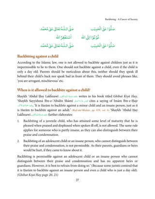 Backbiting - A Cancer of Society


                         ٰ ٰ       ٰ
                    ‫ ﻣﺤﻤﺪ‬Ơ‫ ﻋ‬ƕ‫ اﻟـﻠـﻪ ﺗﻌﺎ‬Ơ‫ﺻ‬                        ۡ ْ       ۡ
                                                                 ‫ اﻟﺤﺒﻴﺐ‬Ơ‫ﺻﻠﻮا ﻋ‬
                                      ْ ْ                       ْ ْ
                                  ‫اﺳﺘﻐﻔﺮاﷲ‬               ‫ اﷲ‬ƕ‫ﺗﻮﺑﻮا ا‬
                         ٰ ٰ       ٰ
                    ‫ ﻣﺤﻤﺪ‬Ơ‫ ﻋ‬ƕ‫ اﻟـﻠـﻪ ﺗﻌﺎ‬Ơ‫ﺻ‬                        ۡ ْ       ۡ
                                                                 ‫ اﻟﺤﺒﻴﺐ‬Ơ‫ﺻﻠﻮا ﻋ‬

Backbiting against a child
According to the Islamic law, one is not allowed to backbite against children just as it is
impermissible to lie to them. One should not backbite against a child, even if the child is
only a day old. Parents should be meticulous about this, neither should they speak ill
behind their child’s back nor speak bad in front of them. They should avoid phrases like,
‘you are arrogant, mischievous’ etc.

When is it allowed to backbite against a child?
                                                  ِ َ ِ ُ َ ْ َ ِ َ
Shaykh ‘Abdul Ḥay Lakĥnawī ‫ـﻪ  اﻟـۡﻘـﻮی‬ȹ‫ ﻋـﻠَﻴْﻪ  رﺣـﻤﺔ  اﻟـﻠ‬writes in his book titled Ghībat Kiyā Hay,
                                                                          ِ    ِ
‘Shaykh Sayyidunā Ibn-e-‘Abidīn Shāmī ʗ‫ ُﻗﺪس  ﺳﺮ  ہ  اﻟﺴﺎ‬cites a saying of Imām Ibn-e-Ḥajr
                                                                    ّ ُ ُّ َ ّ
 َ ۡ ِ ُ َْ َ ِ
‫َﻠَﻴ ۡﻪ  رﲪﺔ  اﷲ  اﻻَﮐۡﺮم‬ʋ, ‘It is Ḥarām to backbite against a minor child and an insane person, just as it

is Ḥarām to backbite against an adult.’ (Rad-dul-Muḥtār, pp. 676, vol. 6) ‘Shaykh ‘Abdul Ḥay
                          ِ َ ِ ُ َ ْ َ ِ َ
Lakĥnawī ‫ـﻪ اﻟـۡﻘـﻮی‬ȹ‫ ﻋـﻠَﻴْﻪ رﺣـﻤﺔ اﻟـﻠ‬further elaborates:
1.   Backbiting of a juvenile child, who has attained some level of maturity that he is
     pleased when praised and displeased when spoken ill off, is not allowed. The same rule
     applies for someone who is partly insane, as they can also distinguish between their
     praise and condemnation.
2.   Backbiting of an adolescent child or an insane person, who cannot distinguish between
     their praise and condemnation, is not permissible. As their parents, guardians or heirs
     would be hurt, if they came to know about it.
Backbiting is permissible against an adolescent child or an insane person who cannot
distinguish between their praise and condemnation and has no apparent heirs or
guardians. However, it is best to refrain from doing so.’ (Because some jurists contend that
it is Ḥarām to backbite against an insane person and even a child who is just a day old).
(Ghībat Kiyā Hay page 20, 21)
                                                    27
 