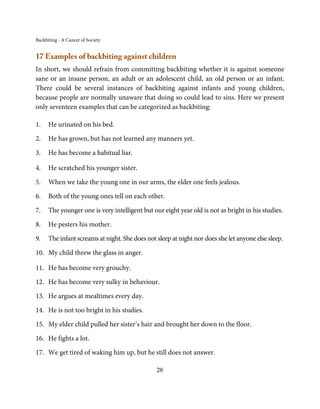Backbiting - A Cancer of Society


17 Examples of backbiting against children
In short, we should refrain from committing backbiting whether it is against someone
sane or an insane person, an adult or an adolescent child, an old person or an infant.
There could be several instances of backbiting against infants and young children,
because people are normally unaware that doing so could lead to sins. Here we present
only seventeen examples that can be categorized as backbiting:

1.    He urinated on his bed.

2.    He has grown, but has not learned any manners yet.

3.    He has become a habitual liar.

4.    He scratched his younger sister.

5.    When we take the young one in our arms, the elder one feels jealous.

6.    Both of the young ones tell on each other.

7.    The younger one is very intelligent but our eight year old is not as bright in his studies.

8.    He pesters his mother.

9.    The infant screams at night. She does not sleep at night nor does she let anyone else sleep.

10. My child threw the glass in anger.

11. He has become very grouchy.

12. He has become very sulky in behaviour.

13. He argues at mealtimes every day.

14. He is not too bright in his studies.

15. My elder child pulled her sister’s hair and brought her down to the floor.

16. He fights a lot.

17. We get tired of waking him up, but he still does not answer.

                                                28
 