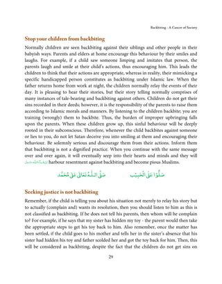 Backbiting - A Cancer of Society


Stop your children from backbiting
Normally children are seen backbiting against their siblings and other people in their
babyish ways. Parents and elders at home encourage this behaviour by their smiles and
laughs. For example, if a child saw someone limping and imitates that person, the
parents laugh and smile at their child’s actions, thus encouraging him. This leads the
children to think that their actions are appropriate, whereas in reality, their mimicking a
specific handicapped person constitutes as backbiting under Islamic law. When the
father returns home from work at night, the children normally relay the events of their
day. It is pleasing to hear their stories, but their story telling normally comprises of
many instances of tale-bearing and backbiting against others. Children do not get their
sins recorded in their deeds; however, it is the responsibility of the parents to raise them
according to Islamic morals and manners. By listening to the children backbite; you are
training (wrongly) them to backbite. Thus, the burden of improper upbringing falls
upon the parents. When these children grow up, this sinful behaviour will be deeply
rooted in their subconscious. Therefore, whenever the child backbites against someone
or lies to you, do not let Satan deceive you into smiling at them and encouraging their
behaviour. Be solemnly serious and discourage them from their actions. Inform them
that backbiting is not a dignified practice. When you continue with the same message
over and over again, it will eventually seep into their hearts and minds and they will
‫ـﻪ ﻋَﺰَوﺟ ﻞ‬ȹ‫ﺂءَاﻟـﻠ‬ˠ‫ اِن ﺷ‬harbour resentment against backbiting and become pious Muslims.
 َّ َ َ ّ           َ ْ


                      ٰ ٰ       ٰ
                 ‫ ﻣﺤﻤﺪ‬Ơ‫ ﻋ‬ƕ‫ اﻟـﻠـﻪ ﺗﻌﺎ‬Ơ‫ﺻ‬                  ۡ ْ       ۡ
                                                        ‫ اﻟﺤﺒﻴﺐ‬Ơ‫ﺻﻠﻮا ﻋ‬


Seeking justice is not backbiting
Remember, if the child is telling you about his situation not merely to relay his story but
to actually (complain and) wants its resolution, then you should listen to him as this is
not classified as backbiting. If he does not tell his parents, then whom will he complain
to? For example, if he says that my sister has hidden my toy - the parent would then take
the appropriate steps to get his toy back to him. Also remember, once the matter has
been settled, if the child goes to his mother and tells her in the sister’s absence that his
sister had hidden his toy and father scolded her and got the toy back for him. Then, this
will be considered as backbiting, despite the fact that the children do not get sins on

                                            29
 
