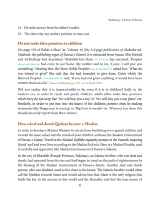 Backbiting - A Cancer of Society


21. He stole money from his father’s wallet.
22. The other day my mother put him in time-out.

Do not make false promises to children
On page 159 of Baĥār-e-Shari ‘at, Volume 16 [the 312-page publication of Maktaba-tul-
Madinah, the publishing organ of Dawat-e-Islami], it is extracted from Sunan Abū Dāwūd
                                                                                        ِ
and Al-Bayĥaqī that Sayyidunā ‘Abdullah-bin-‘Āmir ‫  اﷲ  ﺗَﻌَﺎﱃ  ﻋـﻨْﻪ‬ʝ‫ ر‬has narrated, ‘Prophet
                                                                             ُ َ ٰ ُ َ َ
‫َﻠَﻴْﻪ  واٰﻟ ِﻪ  وﺳﻠَّﻢ‬ʋ  ‫  اﷲ  ﺗَﻌَﺎﱃ‬ʄ‫ ﺻ‬had come to our home. My mother said to me, ‘Come, I will give you
        ٖ ِ
    َ َ َ                 ٰ ُ         َّ َ

something.’ Hearing this, the Most Noble Prophet ‫َﻠَﻴْﻪ  واٰﻟ ِٖﻪ  وﺳﻠَّﻢ‬ʋ  ‫  اﷲ  ﺗَﻌَﺎﱃ‬ʄ‫ ﺻ‬asked her, ‘What do
                                                                           ََ َ
                                                                                 ِ  ٰ ُ   َّ َ

you intend to give?’ She said that she had intended to give dates. Upon which the
Beloved Prophet ‫َﻠَﻴْﻪ واٰﻟ ِٖﻪ وﺳﻠَّﻢ‬ʋ ‫ اﷲ ﺗَﻌَﺎﱃ‬ʄ‫ ﺻ‬said, ‘If you had not given anything, it would have been
                                           َ َ َ
                                                 ِ ٰ ُ َّ َ

written down as a lie.’ (Sunan Abī Dāwūd, pp. 387, vol. 4, Ḥadiš 4991)
Did you realize that it is impermissible to lie, even if it is to children? Sadly in the
modern era, in order to cajole and pacify children, adults often make false promises
which they do not keep like ‘We will buy you a toy’ or ‘We will buy you a toy plane’ etc.
Similarly, in order to put fear into the hearts of the children, parents often lie making
statements like ‘Bogeyman is coming’ or ‘Big Foot is outside’ etc. Whoever has done this
should sincerely repent from their actions.


How a deaf and dumb Qādiānī became a Muslim
In order to develop a Madanī Mindset to refrain from backbiting even against children and
to instil the same values into the minds of your children, embrace the Madanī Environment
of Dawat-e-Islami. Travel in the Madanī Qāfilaĥ; regularly partake in the Sunnaĥ-inspiring
Ijtimā’ and lead your lives according to the Madanī Inā’māt. Here is a Madanī Parable, read
it carefully and appreciate (the Madanī Environment of Dawat-e-Islami):
In the city of Khūshāb (Punjab Province, Pakistan), an Islamic brother, who was deaf and
dumb, had repented from his sins and had begun to tread on the path of righteousness by
the blessing of the Madanī Environment of Dawat-e-Islami. Another deaf and dumb
person, who was Qādiānī, used to live close to his house. The Islamic brother would often
call the Qādiānī towards Islam and would advise him that Islam is the only religion that
holds the key to the success in this world and the Hereafter and that the true source of
                                                     31
 