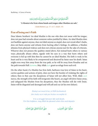 Backbiting - A Cancer of Society


                                         ْ   ْ  ْ ْ      ْ    ْ ْ
                              ‫اﻟﻤﺴﻠﻢ ﻣﻦ ﺳﻠﻢ اﻟﻤﺴﻠﻤﻮن ﻣﻦ ﻟﺴﺎﻧﻪ وﻳﺪه‬
                                   ٖ
                              ٖ
               ‘A Momin is he from whose hands and tongue other Muslims are safe.’
                                        (Saḥīḥ Bukhārī, pp. 15. vol. 1, Ḥadiš. 10)


Fear of losing one’s Faith
Dear Islamic brothers! An ideal Muslim is the one who does not swear with his tongue,
does not pass bad remarks about someone unless justified by Islam. An ideal Muslim does
not backbite against anyone, does not label anyone as stupid, does not reveal other’s faults,
does not harm anyone and refrains from hurting other’s feelings. In addition, a Muslim
abstains from physical violence and does not criticise anyone just for the sake of criticism.
Whoever does not possess the qualities stated above, but instead hurts others in various
ways; physically abuses others, signals with his eyes in a way that hurts others and
everyone is fed up with him then he cannot be an ideal Muslim. His faith is weak in his
heart and he is very likely to be overpowered and deceived by Satan near his death. Satan
might even sway him away from the true path, so he will be away from Paradise and on
                        َّ َ ّ َ                َّ َ ّ َ
the path towards Hell ‫ .ﻣﻌَﺎذاﷲ ﻋﺰَوﺟﻞ‬May Allah ‫ ﻋﺰَوﺟﻞ‬grant us refuge from such evil.
                                   َ
                             َ ُ                     َ

On the other hand, if a Muslim has firm faith, harbours true love of Islam in his heart,
carries qualities and actions of piety, does not have the burden of violating the rights of
others; then in that case the deceptions of Satan will not affect him. With Allah ‫ﻋﺰَوﺟﻞ‬ َّ َ ّ َ
                                                                                              َ
mercy, the strength of his faith will invigorate (the heart), an angel will drive Satan away,
and safeguard the Muslim from his deceptions, thus the Muslim will die with Īmān.
Satan will be disgusted and deranged and will yell and cry (at his own failure).


                                    Zindagī aur maut kī hay yā Ilāĥī kashmakash
                                   Jān chalay tayrī raḍa par baykas wa majbūr kī.

                                 It is a struggle between life and death,
                    For this helpless, may Allah be pleased when this soul departs


                            ٰ ٰ       ٰ
                       ‫ ﻣﺤﻤﺪ‬Ơ‫ ﻋ‬ƕ‫ اﻟـﻠـﻪ ﺗﻌﺎ‬Ơ‫ﺻ‬                             ۡ ْ       ۡ
                                                                         ‫ اﻟﺤﺒﻴﺐ‬Ơ‫ﺻﻠﻮا ﻋ‬

                                                           34
 