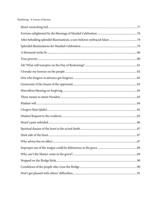 Backbiting - A Cancer of Society


   Heart-wrenching itch ..........................................................................................................................77

   Fortune enlightened by the blessings of Maulūd Celebration .......................................................78
   After beholding splendid illuminations, a non-believer embraced Islam ......................................79
   Splendid illuminations for Maulūd Celebration .............................................................................79

   A thousand wicks lit ............................................................................................................................80

   True poverty .........................................................................................................................................80
   Ah! What will transpire on the Day of Reckoning? ........................................................................81

   I forsake my honour on the people ...................................................................................................82
   One who forgave in advance got forgiven ........................................................................................82

   Generosity of the Imam of the oppressed.........................................................................................83
   Marvellous blessing on forgiving .......................................................................................................83
   Three means to attain Paradise ..........................................................................................................83
   Madanī will ...........................................................................................................................................84
   I forgive Ilyās Qādirī ............................................................................................................................85

   Madanī Request to the creditors ........................................................................................................85
   Heart’s pain subsided ..........................................................................................................................86
   Spiritual disease of the heart is the actual death ..............................................................................87

   Dark side of the heart ..........................................................................................................................87
   Why advice has no affect ....................................................................................................................87

   Improper use of the tongue could be deleterious in the grave ......................................................88
   Why can’t the Master come in the grave?.........................................................................................89
   Stopped on the Bridge Ṣirāṭ................................................................................................................90
   Conditions of the people who cross the Bridge ...............................................................................90
   Don’t get pleased with others’ difficulties.........................................................................................91
 